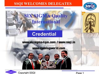Copyright SSQI Page 1
SIX SIGMA Quality
International
SSQI WELCOMES DELEGATES
Credential
www.sixsigma-tqm.com / www.ssqi.in
www.demingworld.com
 