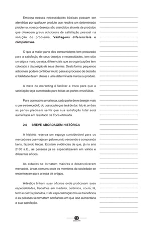 1 0
SENAI-PR
...............................................
...............................................
...............................................
...............................................
...............................................
...............................................
...............................................
...............................................
...............................................
...............................................
...............................................
...............................................
...............................................
...............................................
...............................................
...............................................
...............................................
...............................................
...............................................
...............................................
...............................................
...............................................
...............................................
...............................................
...............................................
...............................................
...............................................
...............................................
...............................................
...............................................
...............................................
...............................................
...............................................
...............................................
...............................................
...............................................
...............................................
...............................................
...............................................
...............................................
...............................................
Embora nossas necessidades básicas possam ser
atendidas por qualquer produto que resolva um determinado
problema, nossos desejos são atendidos através de produtos
que oferecem graus adicionais de satisfação pessoal na
solução do problema. Vantagens diferenciais e
comparativas.
O que a maior parte dos consumidores tem procurado
para a satisfação de seus desejos e necessidades, tem sido
um algo a mais, ou seja, diferenciais que as organizações tem
colocado a disposição de seus clientes. Desta forma, pequenos
adicionais podem contribuir muito para ao processo de decisão
e fidelidade de um cliente a uma determinada marca ou produto.
A meta do marketing é facilitar a troca para que a
satisfação seja aumentada para todas as partes envolvidas.
Para que ocorra uma troca, cada parte deve desejar mais
o que será recebido do que aquilo que terá de dar. Isto é, ambas
as partes precisam sentir que sua satisfação total será
aumentada em resultado da troca efetuada.
2.0 BREVE ABORDAGEM HISTÓRICA
A história reserva um espaço considerável para os
mercadores que viajaram pelo mundo vencendo e comprando
bens, fazendo trocas. Existem evidências de que, já no ano
2100 a.C., as pessoas já se especializavam em vários e
diferentes ofícios.
As cidades se tornaram maiores e desenvolveram
mercados, áreas comuns onde os membros da sociedade se
encontravam para a troca de artigos.
Artesãos tinham suas oficinas onde praticavam suas
especialidades, trabalhos em madeira, cerâmica, couro, lã,
ferro e outros produtos. Esta especialização trouxe benefícios
e as pessoas se tornaram confiantes em que isso aumentaria
a sua satisfação.
 