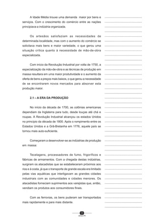 1 1
SENAI-PR
...............................................
...............................................
...............................................
...............................................
...............................................
...............................................
...............................................
...............................................
...............................................
...............................................
...............................................
...............................................
...............................................
...............................................
...............................................
...............................................
...............................................
...............................................
...............................................
...............................................
...............................................
...............................................
...............................................
...............................................
...............................................
...............................................
...............................................
...............................................
...............................................
...............................................
...............................................
...............................................
...............................................
...............................................
...............................................
...............................................
...............................................
...............................................
...............................................
...............................................
...............................................
A Idade Média trouxe uma demanda maior por bens e
serviços. Com o crescimento do comércio entre as nações
principiava a indústria organizada.
Os artesãos satisfaziam as necessidades de
determinada localidade, mas com o aumento do comércio se
solicitava mais bens e maior variedade, o que gerou uma
situação crítica quanto à necessidade de mão-de-obra
especializada.
Com início da Revolução Industrial por volta de 1750, a
especialização da mão-de-obra e as técnicas de produção em
massa resultara em uma maior produtividade e o aumento da
oferta de bens a preços mais baixos, o que gerou a necessidade
de se encontrarem novos mercados para absorver esta
produção maior.
2.1 – A ERA DA PRODUÇÃO
No início da década de 1700, as colônias americanas
dependiam da Inglaterra para tudo, desde louças até chá e
roupas. A Revolução Industrial alcançou os estados Unidos
no princípio da década de 1800. Após o rompimento entre os
Estados Unidos e a Grã-Bretanha em 1776, aquele país se
tornou mais auto-suficiente.
Começaram a desenvolver-se as indústrias de produção
em massa:
Tecelagens, processadores de fumo, frigoríficos e
fábricas de armamentos. Com a chegada destas indústrias,
surgiram os atacadistas que se estabeleceram próximos aos
rios e à costa, já que o transporte de grande escala era limitado
pelas vias aquáticas que interligavam as grandes cidades
industriais com as comunidades e cidades menores. Os
atacadistas forneciam suprimentos aos varejistas que, então,
vendiam os produtos aos consumidores finais.
Com as ferrovias, os bens puderam ser transportados
mais rapidamente e para mais distante.
 