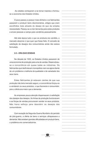 1 2
SENAI-PR
...............................................
...............................................
...............................................
...............................................
...............................................
...............................................
...............................................
...............................................
...............................................
...............................................
...............................................
...............................................
...............................................
...............................................
...............................................
...............................................
...............................................
...............................................
...............................................
...............................................
...............................................
...............................................
...............................................
...............................................
...............................................
...............................................
...............................................
...............................................
...............................................
...............................................
...............................................
...............................................
...............................................
...............................................
...............................................
...............................................
...............................................
...............................................
...............................................
...............................................
...............................................
As cidades começaram a se tornar maiores e formou-
se a economia dos Estados Unidos.
O povo passou a possuir mais dinheiro e os fabricantes
passaram a produzir bens discricionários, artigos que eram
escolhidos mais através do desejo do que da simples
necessidade. Passou-se a criar demanda para estes produtos
e enviar pessoas a campo para vendê-los pessoalmente.
Até esta época tudo o que se produzia era vendido, o
mercado absorvia o que quer que fosse feito. O conceito de
satisfação de desejos dos consumidores ainda não estava
formulado.
2.2 – ERA DAS VENDAS
Na década de 1930, os Estados Unidos passaram de
uma economia de produção para uma de vendas. Desenvolveu-
se a concorrência em quase todas as indústrias. Os
fabricantes que desfrutavam monopólios viam-se agora diante
de um problema a melhoria da qualidade e da variedade dos
seus bens.
Estes fabricantes já estavam cientes de que sua
produção não teria mercado seguro, a concorrência forçou-os
a venderem os seus produtos, o que favorecia o consumidor,
pois a oferta era maior que a demanda.
As empresas pouca atenção dispensavam à satisfação
dos desejos dos desejos. As linhas de produção funcionavam
e as forças de vendas procuravam vender os seus produtos.
Não havia esforço para descobrir os desejos dos
consumidores.
Com exceção da Segunda Guerra Mundial e do período
de pós-guerra, a oferta de bens e serviços ultrapassava a
demanda. Não existiam grandes dificuldades em produzir bens,
o problema era comercializá-los.
 