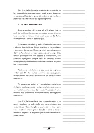 1 3
SENAI-PR
...............................................
...............................................
...............................................
...............................................
...............................................
...............................................
...............................................
...............................................
...............................................
...............................................
...............................................
...............................................
...............................................
...............................................
...............................................
...............................................
...............................................
...............................................
...............................................
...............................................
...............................................
...............................................
...............................................
...............................................
...............................................
...............................................
...............................................
...............................................
...............................................
...............................................
...............................................
...............................................
...............................................
...............................................
...............................................
...............................................
...............................................
...............................................
...............................................
...............................................
...............................................
Esta filosofia foi chamada de orientação para vendas, o
lucro era o objetivo final da empresa e obtido através do volume
de vendas, utilizando-se para isto métodos de vendas e
promoção e a ênfase maior era o próprio produto.
2.3 – A ERA DO MARKETING
A era de vendas prolongou-se até a década de 1950, a
partir daí os fabricantes começaram a observar que forçar os
bens e serviços no mercado não era mais uma ação tão efetiva
quanto enfocar a provisão de satisfação.
Surge a era do marketing, onde os fabricantes passaram
a adotar a filosofia de que deviam examinar as necessidades
e os desejos dos consumidores e produzir para atingir estes
objetivos. Perceberam que fazer a pessoa comprar um produto,
sem se preocupar com seus desejos e necessidades, não
garantia a repetição da compra. Nesta era o esforço total de
uma empresa é guiado pelas demandas de satisfação por parte
dos consumidores.
Atualmente seria tolice crer que todas as empresas
adotam esta filosofia, muitos executivos se preocupavam
somente com os lucros e esquecem da satisfação do
consumidor.
Se as pessoas gostam do que adquirem certamente
divulgarão a outras pessoas e amigos e voltarão a comprar, o
que resultará num aumento de vendas. O sucesso de uma
empresa está diretamente relacionado com a satisfação do
consumidor.
Uma filosofia de orientação para o marketing visa o lucro
como resultado da satisfação das necessidades do
consumidor, e não em função do volume de vendas, e para
isto necessita-se uma integração de ação de todas as áreas e
setores da empresa. As empresas passaram a ser orientadas
para o cliente.
 
