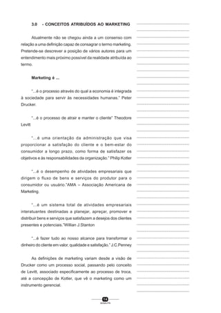 1 4
SENAI-PR
...............................................
...............................................
...............................................
...............................................
...............................................
...............................................
...............................................
...............................................
...............................................
...............................................
...............................................
...............................................
...............................................
...............................................
...............................................
...............................................
...............................................
...............................................
...............................................
...............................................
...............................................
...............................................
...............................................
...............................................
...............................................
...............................................
...............................................
...............................................
...............................................
...............................................
...............................................
...............................................
...............................................
...............................................
...............................................
...............................................
...............................................
...............................................
...............................................
...............................................
...............................................
3.0 - CONCEITOS ATRIBUÍDOS AO MARKETING
Atualmente não se chegou ainda a um consenso com
relação a uma definição capaz de consagrar o termo marketing.
Pretende-se descrever a posição de vários autores para um
entendimento mais próximo possível da realidade atribuída ao
termo.
Marketing é ...
“...é o processo através do qual a economia é integrada
à sociedade para servir às necessidades humanas.” Peter
Drucker.
“...é o processo de atrair e manter o cliente” Theodore
Levitt
“...é uma orientação da administração que visa
proporcionar a satisfação do cliente e o bem-estar do
consumidor a longo prazo, como forma de satisfazer os
objetivos e às responsabilidades da organização.” Philip Kotler
“...é o desempenho de atividades empresariais que
dirigem o fluxo de bens e serviços do produtor para o
consumidor ou usuário.”AMA – Associação Americana de
Marketing.
“...é um sistema total de atividades empresariais
interatuantes destinadas a planejar, apreçar, promover e
distribuir bens e serviços que satisfazem a desejos dos clientes
presentes e potenciais.”Willian J.Stanton
“...é fazer tudo ao nosso alcance para transformar o
dinheiro do cliente em valor, qualidade e satisfação.” J.C.Penney
As definições de marketing variam desde a visão de
Drucker como um processo social, passando pelo conceito
de Levitt, associado especificamente ao processo de troca,
até a concepção de Kotler, que vê o marketing como um
instrumento gerencial.
 