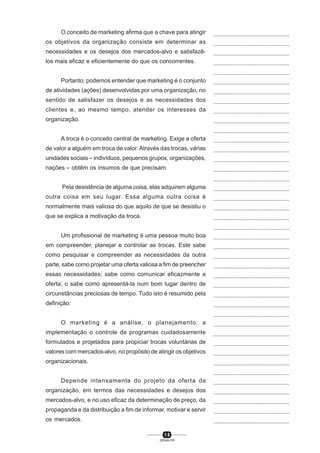 1 5
SENAI-PR
...............................................
...............................................
...............................................
...............................................
...............................................
...............................................
...............................................
...............................................
...............................................
...............................................
...............................................
...............................................
...............................................
...............................................
...............................................
...............................................
...............................................
...............................................
...............................................
...............................................
...............................................
...............................................
...............................................
...............................................
...............................................
...............................................
...............................................
...............................................
...............................................
...............................................
...............................................
...............................................
...............................................
...............................................
...............................................
...............................................
...............................................
...............................................
...............................................
...............................................
...............................................
O conceito de marketing afirma que a chave para atingir
os objetivos da organização consiste em determinar as
necessidades e os desejos dos mercados-alvo e satisfazê-
los mais eficaz e eficientemente do que os concorrentes.
Portanto, podemos entender que marketing é o conjunto
de atividades (ações) desenvolvidas por uma organização, no
sentido de satisfazer os desejos e as necessidades dos
clientes e, ao mesmo tempo, atender os interesses da
organização.
A troca é o conceito central de marketing. Exige a oferta
de valor a alguém em troca de valor. Através das trocas, várias
unidades sociais – indivíduos, pequenos grupos, organizações,
nações – obtêm os insumos de que precisam.
Pela desistência de alguma coisa, elas adquirem alguma
outra coisa em seu lugar. Essa alguma outra coisa é
normalmente mais valiosa do que aquilo de que se desistiu o
que se explica a motivação da troca.
Um profissional de marketing é uma pessoa muito boa
em compreender, planejar e controlar as trocas. Este sabe
como pesquisar e compreender as necessidades da outra
parte; sabe como projetar uma oferta valiosa a fim de preencher
essas necessidades; sabe como comunicar eficazmente a
oferta; o sabe como apresentá-la num bom lugar dentro de
circunstâncias preciosas de tempo. Tudo isto é resumido pela
definição:
O marketing é a análise, o planejamento, a
implementação o controle de programas cuidadosamente
formulados e projetados para propiciar trocas voluntárias de
valores com mercados-alvo, no propósito de atingir os objetivos
organizacionais.
Depende intensamente do projeto da oferta da
organização, em termos das necessidades e desejos dos
mercados-alvo, e no uso eficaz da determinação de preço, da
propaganda e da distribuição a fim de informar, motivar e servir
os mercados.
 