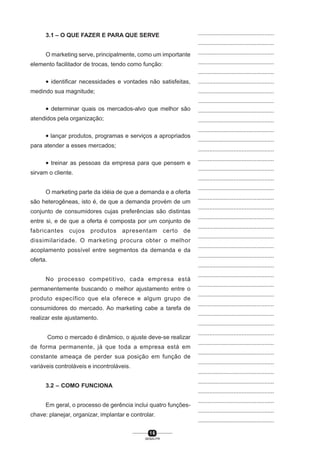 1 6
SENAI-PR
...............................................
...............................................
...............................................
...............................................
...............................................
...............................................
...............................................
...............................................
...............................................
...............................................
...............................................
...............................................
...............................................
...............................................
...............................................
...............................................
...............................................
...............................................
...............................................
...............................................
...............................................
...............................................
...............................................
...............................................
...............................................
...............................................
...............................................
...............................................
...............................................
...............................................
...............................................
...............................................
...............................................
...............................................
...............................................
...............................................
...............................................
...............................................
...............................................
...............................................
...............................................
3.1 – O QUE FAZER E PARA QUE SERVE
O marketing serve, principalmente, como um importante
elemento facilitador de trocas, tendo como função:
• identificar necessidades e vontades não satisfeitas,
medindo sua magnitude;
• determinar quais os mercados-alvo que melhor são
atendidos pela organização;
• lançar produtos, programas e serviços a apropriados
para atender a esses mercados;
• treinar as pessoas da empresa para que pensem e
sirvam o cliente.
O marketing parte da idéia de que a demanda e a oferta
são heterogêneas, isto é, de que a demanda provém de um
conjunto de consumidores cujas preferências são distintas
entre si, e de que a oferta é composta por um conjunto de
fabricantes cujos produtos apresentam certo de
dissimilaridade. O marketing procura obter o melhor
acoplamento possível entre segmentos da demanda e da
oferta.
No processo competitivo, cada empresa está
permanentemente buscando o melhor ajustamento entre o
produto específico que ela oferece e algum grupo de
consumidores do mercado. Ao marketing cabe a tarefa de
realizar este ajustamento.
Como o mercado é dinâmico, o ajuste deve-se realizar
de forma permanente, já que toda a empresa está em
constante ameaça de perder sua posição em função de
variáveis controláveis e incontroláveis.
3.2 – COMO FUNCIONA
Em geral, o processo de gerência inclui quatro funções-
chave: planejar, organizar, implantar e controlar.
 