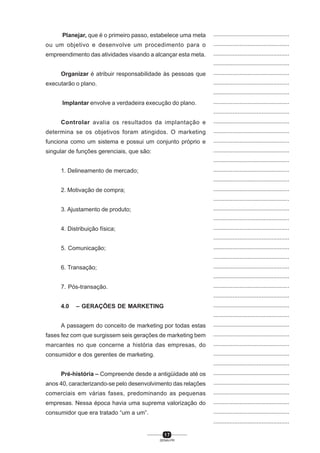 1 7
SENAI-PR
...............................................
...............................................
...............................................
...............................................
...............................................
...............................................
...............................................
...............................................
...............................................
...............................................
...............................................
...............................................
...............................................
...............................................
...............................................
...............................................
...............................................
...............................................
...............................................
...............................................
...............................................
...............................................
...............................................
...............................................
...............................................
...............................................
...............................................
...............................................
...............................................
...............................................
...............................................
...............................................
...............................................
...............................................
...............................................
...............................................
...............................................
...............................................
...............................................
...............................................
...............................................
Planejar, que é o primeiro passo, estabelece uma meta
ou um objetivo e desenvolve um procedimento para o
empreendimento das atividades visando a alcançar esta meta.
Organizar é atribuir responsabilidade às pessoas que
executarão o plano.
Implantar envolve a verdadeira execução do plano.
Controlar avalia os resultados da implantação e
determina se os objetivos foram atingidos. O marketing
funciona como um sistema e possui um conjunto próprio e
singular de funções gerenciais, que são:
1. Delineamento de mercado;
2. Motivação de compra;
3. Ajustamento de produto;
4. Distribuição física;
5. Comunicação;
6. Transação;
7. Pós-transação.
4.0 – GERAÇÕES DE MARKETING
A passagem do conceito de marketing por todas estas
fases fez com que surgissem seis gerações de marketing bem
marcantes no que concerne a história das empresas, do
consumidor e dos gerentes de marketing.
Pré-história – Compreende desde a antigüidade até os
anos 40, caracterizando-se pelo desenvolvimento das relações
comerciais em várias fases, predominando as pequenas
empresas. Nessa época havia uma suprema valorização do
consumidor que era tratado “um a um”.
 