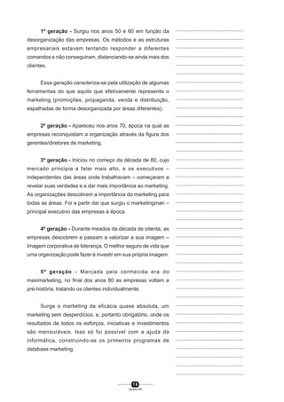 1 8
SENAI-PR
...............................................
...............................................
...............................................
...............................................
...............................................
...............................................
...............................................
...............................................
...............................................
...............................................
...............................................
...............................................
...............................................
...............................................
...............................................
...............................................
...............................................
...............................................
...............................................
...............................................
...............................................
...............................................
...............................................
...............................................
...............................................
...............................................
...............................................
...............................................
...............................................
...............................................
...............................................
...............................................
...............................................
...............................................
...............................................
...............................................
...............................................
...............................................
...............................................
...............................................
...............................................
1ª geração - Surgiu nos anos 50 e 60 em função da
desorganização das empresas. Os métodos e as estruturas
empresariais estavam tentando responder a diferentes
comandos e não conseguiram, distanciando-se ainda mais dos
clientes.
Essa geração caracteriza-se pela utilização de algumas
ferramentas do que aquilo que efetivamente representa o
marketing (promoções, propaganda, venda e distribuição,
espalhadas de forma desorganizada por áreas diferentes).
2ª geração - Apareceu nos anos 70, época na qual as
empresas reconquistam a organização através da figura dos
gerentes/diretores de marketing.
3ª geração - Iniciou no começo da década de 80, cujo
mercado principia a falar mais alto, e os executivos –
independentes das áreas onde trabalhavam – começaram a
revelar suas verdades e a dar mais importância ao marketing.
As organizações descobrem a importância do marketing para
todas as áreas. Foi a partir daí que surgiu o marketingman –
principal executivo das empresas à época.
4ª geração - Durante meados da década de oitenta, as
empresas descobrem e passam a valorizar a sua imagem –
Imagem corporativa de liderança. O melhor seguro de vida que
uma organização pode fazer é investir em sua própria imagem.
5ª geração - Marcada pela conhecida era do
maximarketing, no final dos anos 80 as empresas voltam a
pré-história, tratando os clientes individualmente.
Surge o marketing da eficácia quase absoluta, um
marketing sem desperdícios, e, portanto obrigatório, onde os
resultados de todos os esforços, iniciativas e investimentos
são mensuráveis. Isso só foi possível com a ajuda da
informática, construindo-se os primeiros programas de
database marketing.
 