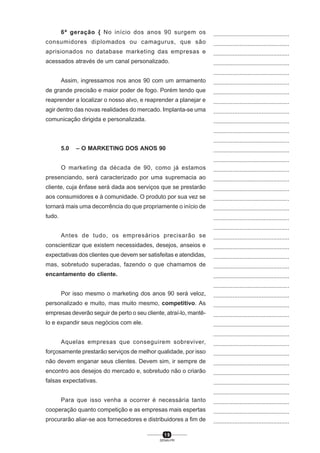 1 9
SENAI-PR
...............................................
...............................................
...............................................
...............................................
...............................................
...............................................
...............................................
...............................................
...............................................
...............................................
...............................................
...............................................
...............................................
...............................................
...............................................
...............................................
...............................................
...............................................
...............................................
...............................................
...............................................
...............................................
...............................................
...............................................
...............................................
...............................................
...............................................
...............................................
...............................................
...............................................
...............................................
...............................................
...............................................
...............................................
...............................................
...............................................
...............................................
...............................................
...............................................
...............................................
...............................................
6ª geração { No início dos anos 90 surgem os
consumidores diplomados ou camagurus, que são
aprisionados no database marketing das empresas e
acessados através de um canal personalizado.
Assim, ingressamos nos anos 90 com um armamento
de grande precisão e maior poder de fogo. Porém tendo que
reaprender a localizar o nosso alvo, e reaprender a planejar e
agir dentro das novas realidades do mercado. Implanta-se uma
comunicação dirigida e personalizada.
5.0 – O MARKETING DOS ANOS 90
O marketing da década de 90, como já estamos
presenciando, será caracterizado por uma supremacia ao
cliente, cuja ênfase será dada aos serviços que se prestarão
aos consumidores e à comunidade. O produto por sua vez se
tornará mais uma decorrência do que propriamente o início de
tudo.
Antes de tudo, os empresários precisarão se
conscientizar que existem necessidades, desejos, anseios e
expectativas dos clientes que devem ser satisfeitas e atendidas,
mas, sobretudo superadas, fazendo o que chamamos de
encantamento do cliente.
Por isso mesmo o marketing dos anos 90 será veloz,
personalizado e muito, mas muito mesmo, competitivo. As
empresas deverão seguir de perto o seu cliente, atraí-lo, mantê-
lo e expandir seus negócios com ele.
Aquelas empresas que conseguirem sobreviver,
forçosamente prestarão serviços de melhor qualidade, por isso
não devem enganar seus clientes. Devem sim, ir sempre de
encontro aos desejos do mercado e, sobretudo não o criarão
falsas expectativas.
Para que isso venha a ocorrer é necessária tanto
cooperação quanto competição e as empresas mais espertas
procurarão aliar-se aos fornecedores e distribuidores a fim de
 