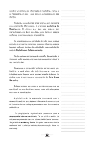 2 0
SENAI-PR
...............................................
...............................................
...............................................
...............................................
...............................................
...............................................
...............................................
...............................................
...............................................
...............................................
...............................................
...............................................
...............................................
...............................................
...............................................
...............................................
...............................................
...............................................
...............................................
...............................................
...............................................
...............................................
...............................................
...............................................
...............................................
...............................................
...............................................
...............................................
...............................................
...............................................
...............................................
...............................................
...............................................
...............................................
...............................................
...............................................
...............................................
...............................................
...............................................
...............................................
...............................................
construir um sistema de informação de marketing, - talvez e
se necessário em rede – para atender as necessidades dos
clientes.
Portanto, nos próximos anos teremos um marketing
essencialmente diferenciado, é o famoso Marketing de
Reputação. O cliente por sua vez espera ser
maravilhosamente bem atendido, como também espera
confiança e competência dos empresários.
As organizações, por outro lado, deverão expor os seus
produtos a um grande número de pessoas, utilizando-se para
isso das melhores técnicas de publicidade, estamos tratando
aqui do Marketing de Relacionamento.
Neste contexto permanecerá o desafio da aceitação e
vitoriosas serão aquelas empresas que conseguirem atingir o
seu mercado alvo.
Finalmente, o consumidor voltará a ser rei, como pré-
história, e será visto não indistintamente, mas sim
individualmente. Isso se torna possível através de banco de
dados, que proporciona o surgimento do Data Base
Marketing.
Ênfase também será dada a voz do mercado que se
constituirá em um dos instrumentos mais utilizados pelas
empresas e organizações.
A globalização da economia juntamente com o
desenvolvimento da tecnologia da informação fizeram com que
os homens de marketing repensassem seus instrumentos
publicitários.
Da propaganda regionalizada passamos para a
propaganda internacionalizada. De um público restrito de
mil pessoas passamos para um público de bilhões de pessoas.
Surge então o Marketing Virtual. No qual a internet sem dúvida
nenhuma será o principal veículo de comunicação deste no
marketing.
 