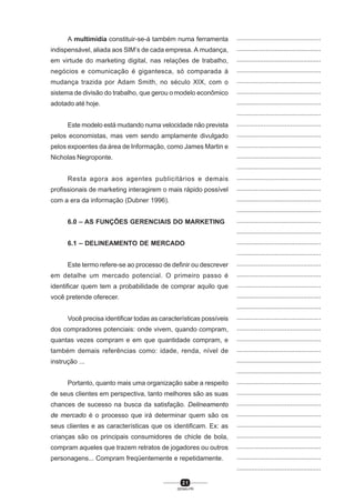 2 1
SENAI-PR
...............................................
...............................................
...............................................
...............................................
...............................................
...............................................
...............................................
...............................................
...............................................
...............................................
...............................................
...............................................
...............................................
...............................................
...............................................
...............................................
...............................................
...............................................
...............................................
...............................................
...............................................
...............................................
...............................................
...............................................
...............................................
...............................................
...............................................
...............................................
...............................................
...............................................
...............................................
...............................................
...............................................
...............................................
...............................................
...............................................
...............................................
...............................................
...............................................
...............................................
...............................................
A multimídia constituir-se-á também numa ferramenta
indispensável, aliada aos SIM’s de cada empresa. A mudança,
em virtude do marketing digital, nas relações de trabalho,
negócios e comunicação é gigantesca, só comparada à
mudança trazida por Adam Smith, no século XIX, com o
sistema de divisão do trabalho, que gerou o modelo econômico
adotado até hoje.
Este modelo está mudando numa velocidade não prevista
pelos economistas, mas vem sendo amplamente divulgado
pelos expoentes da área de Informação, como James Martin e
Nicholas Negroponte.
Resta agora aos agentes publicitários e demais
profissionais de marketing interagirem o mais rápido possível
com a era da informação (Dubner 1996).
6.0 – AS FUNÇÕES GERENCIAIS DO MARKETING
6.1 – DELINEAMENTO DE MERCADO
Este termo refere-se ao processo de definir ou descrever
em detalhe um mercado potencial. O primeiro passo é
identificar quem tem a probabilidade de comprar aquilo que
você pretende oferecer.
Você precisa identificar todas as características possíveis
dos compradores potenciais: onde vivem, quando compram,
quantas vezes compram e em que quantidade compram, e
também demais referências como: idade, renda, nível de
instrução ...
Portanto, quanto mais uma organização sabe a respeito
de seus clientes em perspectiva, tanto melhores são as suas
chances de sucesso na busca da satisfação. Delineamento
de mercado é o processo que irá determinar quem são os
seus clientes e as características que os identificam. Ex: as
crianças são os principais consumidores de chicle de bola,
compram aqueles que trazem retratos de jogadores ou outros
personagens... Compram freqüentemente e repetidamente.
 