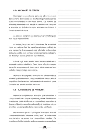 2 2
SENAI-PR
...............................................
...............................................
...............................................
...............................................
...............................................
...............................................
...............................................
...............................................
...............................................
...............................................
...............................................
...............................................
...............................................
...............................................
...............................................
...............................................
...............................................
...............................................
...............................................
...............................................
...............................................
...............................................
...............................................
...............................................
...............................................
...............................................
...............................................
...............................................
...............................................
...............................................
...............................................
...............................................
...............................................
...............................................
...............................................
...............................................
...............................................
...............................................
...............................................
...............................................
...............................................
6.2 – MOTIVAÇÃO DE COMPRA
Conhecer o seu cliente somente através de um
delineamento de mercado não é suficiente para satisfazer as
suas necessidades de um modo efetivo. Os homens de
marketing devem descobrir por que os consumidores compram
e entender as influências que motivam ou inibem o
comportamento de troca.
As pessoas compram não apenas um produto tangível,
mas o que ele representa.
As motivações podem ser inconscientes. Ex. automóvel
como um meio de fugir às pressões cotidianas. A Ford fez
uma campanha de propaganda pela televisão, onde um juiz
após uma partida, onde cometeu vários enganos na arbitragem,
saí de campo sob os gritos dos espectadores.
Afim de fugir, se encaminha para o seu automóvel, entra,
suspende o vidro e há silêncio. Desta forma a Ford conseguiu
transmitir a mensagem de que o carro não era apenas bem
vedado, mas um refúgio conveniente.
Motivação de compra é a avaliação dos fatores diretos e
indiretos que influenciam o comportamento de compra, ela dá
respaldo e fundamenta o delineamento de mercado, para
constatar por que as pessoas compram.
6.3 – AJUSTAMENTO DE PRODUTO
Depois de compreendida as forças que influenciam o
comportamento de compra, o passo seguinte é desenhar um
produto que iguale aquilo que os compradores necessitam e
desejam. Quanto mais próxima à relação de igualdade entre o
produto e seu comprador, tanto maior será a satisfação.
Há um ditado que diz: “você pode estar certo de duas
coisas neste mundo: a morte e os impostos”. Acrescenta-se
uma terceira: os gostos dos consumidores mudam. Os
produtos preferidos hoje não serão necessariamente populares
 