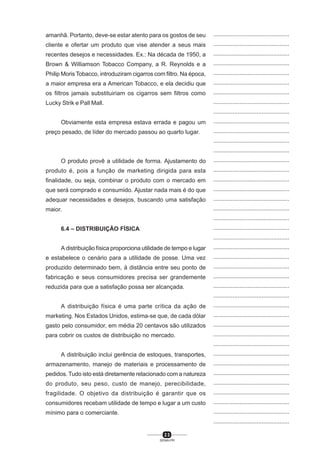 2 3
SENAI-PR
...............................................
...............................................
...............................................
...............................................
...............................................
...............................................
...............................................
...............................................
...............................................
...............................................
...............................................
...............................................
...............................................
...............................................
...............................................
...............................................
...............................................
...............................................
...............................................
...............................................
...............................................
...............................................
...............................................
...............................................
...............................................
...............................................
...............................................
...............................................
...............................................
...............................................
...............................................
...............................................
...............................................
...............................................
...............................................
...............................................
...............................................
...............................................
...............................................
...............................................
...............................................
amanhã. Portanto, deve-se estar atento para os gostos de seu
cliente e ofertar um produto que vise atender a seus mais
recentes desejos e necessidades. Ex.: Na década de 1950, a
Brown & Williamson Tobacco Company, a R. Reynolds e a
Philip Moris Tobacco, introduziram cigarros com filtro. Na época,
a maior empresa era a American Tobacco, e ela decidiu que
os filtros jamais substituiriam os cigarros sem filtros como
Lucky Strik e Pall Mall.
Obviamente esta empresa estava errada e pagou um
preço pesado, de líder do mercado passou ao quarto lugar.
O produto provê a utilidade de forma. Ajustamento do
produto é, pois a função de marketing dirigida para esta
finalidade, ou seja, combinar o produto com o mercado em
que será comprado e consumido. Ajustar nada mais é do que
adequar necessidades e desejos, buscando uma satisfação
maior.
6.4 – DISTRIBUIÇÃO FÍSICA
A distribuição física proporciona utilidade de tempo e lugar
e estabelece o cenário para a utilidade de posse. Uma vez
produzido determinado bem, à distância entre seu ponto de
fabricação e seus consumidores precisa ser grandemente
reduzida para que a satisfação possa ser alcançada.
A distribuição física é uma parte crítica da ação de
marketing. Nos Estados Unidos, estima-se que, de cada dólar
gasto pelo consumidor, em média 20 centavos são utilizados
para cobrir os custos de distribuição no mercado.
A distribuição inclui gerência de estoques, transportes,
armazenamento, manejo de materiais e processamento de
pedidos. Tudo isto está diretamente relacionado com a natureza
do produto, seu peso, custo de manejo, perecibilidade,
fragilidade. O objetivo da distribuição é garantir que os
consumidores recebam utilidade de tempo e lugar a um custo
mínimo para o comerciante.
 