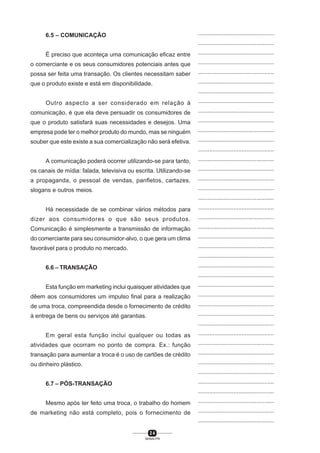 2 4
SENAI-PR
...............................................
...............................................
...............................................
...............................................
...............................................
...............................................
...............................................
...............................................
...............................................
...............................................
...............................................
...............................................
...............................................
...............................................
...............................................
...............................................
...............................................
...............................................
...............................................
...............................................
...............................................
...............................................
...............................................
...............................................
...............................................
...............................................
...............................................
...............................................
...............................................
...............................................
...............................................
...............................................
...............................................
...............................................
...............................................
...............................................
...............................................
...............................................
...............................................
...............................................
...............................................
6.5 – COMUNICAÇÃO
É preciso que aconteça uma comunicação eficaz entre
o comerciante e os seus consumidores potenciais antes que
possa ser feita uma transação. Os clientes necessitam saber
que o produto existe e está em disponibilidade.
Outro aspecto a ser considerado em relação à
comunicação, é que ela deve persuadir os consumidores de
que o produto satisfará suas necessidades e desejos. Uma
empresa pode ter o melhor produto do mundo, mas se ninguém
souber que este existe a sua comercialização não será efetiva.
A comunicação poderá ocorrer utilizando-se para tanto,
os canais de mídia: falada, televisiva ou escrita. Utilizando-se
a propaganda, o pessoal de vendas, panfletos, cartazes,
slogans e outros meios.
Há necessidade de se combinar vários métodos para
dizer aos consumidores o que são seus produtos.
Comunicação é simplesmente a transmissão de informação
do comerciante para seu consumidor-alvo, o que gera um clima
favorável para o produto no mercado.
6.6 – TRANSAÇÃO
Esta função em marketing inclui quaisquer atividades que
dêem aos consumidores um impulso final para a realização
de uma troca, compreendida desde o fornecimento de crédito
à entrega de bens ou serviços até garantias.
Em geral esta função inclui qualquer ou todas as
atividades que ocorram no ponto de compra. Ex.: função
transação para aumentar a troca é o uso de cartões de crédito
ou dinheiro plástico.
6.7 – PÓS-TRANSAÇÃO
Mesmo após ter feito uma troca, o trabalho do homem
de marketing não está completo, pois o fornecimento de
 