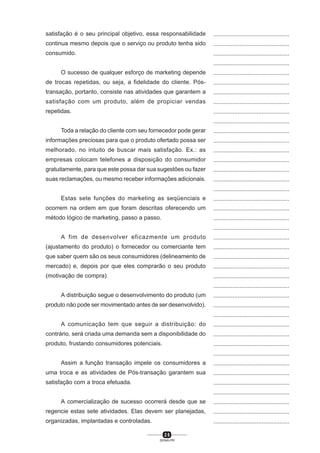 2 5
SENAI-PR
...............................................
...............................................
...............................................
...............................................
...............................................
...............................................
...............................................
...............................................
...............................................
...............................................
...............................................
...............................................
...............................................
...............................................
...............................................
...............................................
...............................................
...............................................
...............................................
...............................................
...............................................
...............................................
...............................................
...............................................
...............................................
...............................................
...............................................
...............................................
...............................................
...............................................
...............................................
...............................................
...............................................
...............................................
...............................................
...............................................
...............................................
...............................................
...............................................
...............................................
...............................................
satisfação é o seu principal objetivo, essa responsabilidade
continua mesmo depois que o serviço ou produto tenha sido
consumido.
O sucesso de qualquer esforço de marketing depende
de trocas repetidas, ou seja, a fidelidade do cliente. Pós-
transação, portanto, consiste nas atividades que garantem a
satisfação com um produto, além de propiciar vendas
repetidas.
Toda a relação do cliente com seu fornecedor pode gerar
informações preciosas para que o produto ofertado possa ser
melhorado, no intuito de buscar mais satisfação. Ex.: as
empresas colocam telefones a disposição do consumidor
gratuitamente, para que este possa dar sua sugestões ou fazer
suas reclamações, ou mesmo receber informações adicionais.
Estas sete funções do marketing as seqüenciais e
ocorrem na ordem em que foram descritas oferecendo um
método lógico de marketing, passo a passo.
A fim de desenvolver eficazmente um produto
(ajustamento do produto) o fornecedor ou comerciante tem
que saber quem são os seus consumidores (delineamento de
mercado) e, depois por que eles comprarão o seu produto
(motivação de compra).
A distribuição segue o desenvolvimento do produto (um
produto não pode ser movimentado antes de ser desenvolvido).
A comunicação tem que seguir a distribuição: do
contrário, será criada uma demanda sem a disponibilidade do
produto, frustando consumidores potenciais.
Assim a função transação impele os consumidores a
uma troca e as atividades de Pós-transação garantem sua
satisfação com a troca efetuada.
A comercialização de sucesso ocorrerá desde que se
regencie estas sete atividades. Elas devem ser planejadas,
organizadas, implantadas e controladas.
 