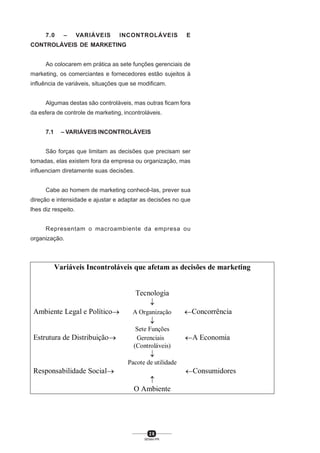 2 6
SENAI-PR
7.0 – VARIÁVEIS INCONTROLÁVEIS E
CONTROLÁVEIS DE MARKETING
Ao colocarem em prática as sete funções gerenciais de
marketing, os comerciantes e fornecedores estão sujeitos à
influência de variáveis, situações que se modificam.
Algumas destas são controláveis, mas outras ficam fora
da esfera de controle de marketing, incontroláveis.
7.1 – VARIÁVEIS INCONTROLÁVEIS
São forças que limitam as decisões que precisam ser
tomadas, elas existem fora da empresa ou organização, mas
influenciam diretamente suas decisões.
Cabe ao homem de marketing conhecê-las, prever sua
direção e intensidade e ajustar e adaptar as decisões no que
lhes diz respeito.
Representam o macroambiente da empresa ou
organização.
Variáveis Incontroláveis que afetam as decisões de marketing
Tecnologia
↓
Ambiente Legal e Político→ A Organização ←Concorrência
↓
Sete Funções
Estrutura de Distribuição→ Gerenciais ←A Economia
(Controláveis)
↓
Pacote de utilidade
Responsabilidade Social→ ←Consumidores
↑
O Ambiente
 