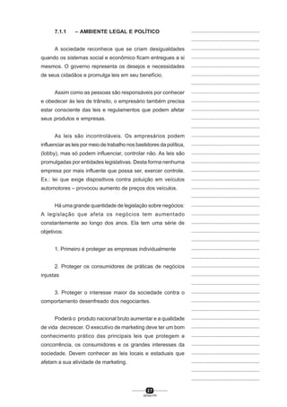 2 7
SENAI-PR
...............................................
...............................................
...............................................
...............................................
...............................................
...............................................
...............................................
...............................................
...............................................
...............................................
...............................................
...............................................
...............................................
...............................................
...............................................
...............................................
...............................................
...............................................
...............................................
...............................................
...............................................
...............................................
...............................................
...............................................
...............................................
...............................................
...............................................
...............................................
...............................................
...............................................
...............................................
...............................................
...............................................
...............................................
...............................................
...............................................
...............................................
...............................................
...............................................
...............................................
...............................................
7.1.1 – AMBIENTE LEGAL E POLÍTICO
A sociedade reconhece que se criam desigualdades
quando os sistemas social e econômico ficam entregues a si
mesmos. O governo representa os desejos e necessidades
de seus cidadãos e promulga leis em seu benefício.
Assim como as pessoas são responsáveis por conhecer
e obedecer às leis de trânsito, o empresário também precisa
estar consciente das leis e regulamentos que podem afetar
seus produtos e empresas.
As leis são incontroláveis. Os empresários podem
influenciar as leis por meio de trabalho nos bastidores da política,
(lobby), mas só podem influenciar, controlar não. As leis são
promulgadas por entidades legislativas. Desta forma nenhuma
empresa por mais influente que possa ser, exercer controle.
Ex.: lei que exige dispositivos contra poluição em veículos
automotores – provocou aumento de preços dos veículos.
Há uma grande quantidade de legislação sobre negócios:
A legislação que afeta os negócios tem aumentado
constantemente ao longo dos anos. Ela tem uma série de
objetivos:
1. Primeiro é proteger as empresas individualmente
2. Proteger os consumidores de práticas de negócios
injustas
3. Proteger o interesse maior da sociedade contra o
comportamento desenfreado dos negociantes.
Poderá o produto nacional bruto aumentar e a qualidade
de vida decrescer. O executivo de marketing deve ter um bom
conhecimento prático das principais leis que protegem a
concorrência, os consumidores e os grandes interesses da
sociedade. Devem conhecer as leis locais e estaduais que
afetam a sua atividade de marketing.
 