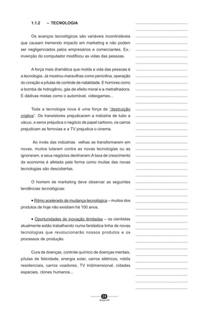 2 8
SENAI-PR
...............................................
...............................................
...............................................
...............................................
...............................................
...............................................
...............................................
...............................................
...............................................
...............................................
...............................................
...............................................
...............................................
...............................................
...............................................
...............................................
...............................................
...............................................
...............................................
...............................................
...............................................
...............................................
...............................................
...............................................
...............................................
...............................................
...............................................
...............................................
...............................................
...............................................
...............................................
...............................................
...............................................
...............................................
...............................................
...............................................
...............................................
...............................................
...............................................
...............................................
...............................................
1.1.2 – TECNOLOGIA
Os avanços tecnológicos são variáveis incontroláveis
que causam tremendo impacto em marketing e não podem
ser negligenciados pelos empresários e comerciantes. Ex.:
invenção do computador modificou as vidas das pessoas.
A força mais dramática que molda a vida das pessoas é
a tecnologia. Já mostrou maravilhas como penicilina, operação
do coração e pílulas de controle de natalidade. E horrores como
a bomba de hidrogênio, gás de efeito moral e a metralhadora.
E dádivas mistas como o automóvel, videogames...
Toda a tecnologia nova é uma força de “destruição
criativa”. Os transistores prejudicaram a indústria de tubo a
vácuo, a xerox prejudica o negócio de papel carbono, os carros
prejudicam as ferrovias e a TV prejudica o cinema.
Ao invés das indústrias velhas se transformarem em
novas, muitos lutaram contra as novas tecnologias ou as
ignoraram, e seus negócios declinaram.A taxa de crescimento
da economia é afetada pela forma como muitas das novas
tecnologias são descobertas.
O homem de marketing deve observar as seguintes
tendências tecnológicas:
• Ritmo acelerado de mudança tecnológica – muitos dos
produtos de hoje não existiam há 100 anos.
• Oportunidades de inovação ilimitadas – os cientistas
atualmente estão trabalhando numa fantástica linha de novas
tecnologias que revolucionarão nossos produtos e os
processos de produção.
Cura de doenças, controle químico de doenças mentais,
pílulas de felicidade, energia solar, carros elétricos, robôs
residenciais, carros voadores, TV tridimensional, cidades
espaciais, clones humanos...
 