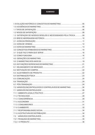 SUMÁRIO
I EVOLUÇÃO HISTÓRICA E CONCEITOS DO MARKETING ...........................................05
1.0 A ESSÊNCIA DO MARKETING.....................................................................................06
1.1 TIPOS DE SATISFAÇÃO ..............................................................................................06
1.2 NÍVEIS DE SATISFAÇÃO .............................................................................................08
1.3 SATISFAÇÃO DE NOSSOS DESEJOS E NECESSIDADES PELA TROCA ..............09
2.0 BREVE ABORDAGEM HISTÓRICA .............................................................................10
2.1 A ERA DA PRODUÇÃO................................................................................................ 11
2.2 A ERA DE VENDAS ......................................................................................................12
2.3 A ERA DO MARKETING ...............................................................................................13
3.0 CONCEITOSATRIBUÍDOS AO MARKETING ..............................................................14
3.1 O QUE FAZ E PARA QUE SERVE ...............................................................................16
3.2 COMO FUNCIONA .......................................................................................................16
4.0 GERAÇÕES DO MARKETING ....................................................................................17
5.0 O MARKETING DOS ANOS 90 ....................................................................................19
6.0 AS FUNÇÕES GERENCIAIS DO MARKETING ...........................................................21
6.1 DELINEAMENTO DE MERCADO ................................................................................21
6.2 MOTIVAÇÃO DE COMPRA ..........................................................................................22
6.3 AJUSTAMENTO DE PRODUTO ..................................................................................22
6.4 DISTRIBUIÇÃO FÍSICA ................................................................................................23
6.5 COMUNICAÇÃO ..........................................................................................................24
6.6 TRANSAÇÃO ...............................................................................................................24
6.7 PÓS-TRANSAÇÃO ......................................................................................................24
7.0 VARIÁVEIS INCONTROLÁVEIS E CONTROLÁVEIS DE MARKETING .......................26
7.1 VARIÁVEIS INCONTROLÁVEIS ...................................................................................26
7.1.1 AMBIENTE LEGAL E POLÍTICO................................................................................27
7.1.2 TECNOLOGIA ...........................................................................................................28
7.1.3 CONCORRÊNCIA.....................................................................................................29
7.1.4 AECONOMIA ............................................................................................................31
7.1.5 CONSUMIDORES.....................................................................................................31
7.1.6 O AMBIENTE .............................................................................................................33
7.1.7 RESPONSABILIDADE SOCIAL ................................................................................34
7.1.8 A ESTRUTURA DE DISTRIBUIÇÃO ..........................................................................34
7.2 VARIÁVEIS CONTROLÁVEIS....................................................................................35
7.2.1 PESQUISA DE MARKETING.....................................................................................35
7.2.2 O PRODUTO ............................................................................................................36
 