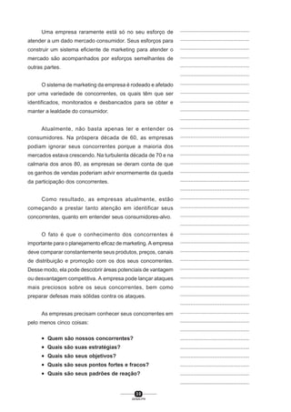 3 0
SENAI-PR
...............................................
...............................................
...............................................
...............................................
...............................................
...............................................
...............................................
...............................................
...............................................
...............................................
...............................................
...............................................
...............................................
...............................................
...............................................
...............................................
...............................................
...............................................
...............................................
...............................................
...............................................
...............................................
...............................................
...............................................
...............................................
...............................................
...............................................
...............................................
...............................................
...............................................
...............................................
...............................................
...............................................
...............................................
...............................................
...............................................
...............................................
...............................................
...............................................
...............................................
...............................................
Uma empresa raramente está só no seu esforço de
atender a um dado mercado consumidor. Seus esforços para
construir um sistema eficiente de marketing para atender o
mercado são acompanhados por esforços semelhantes de
outras partes.
O sistema de marketing da empresa é rodeado e afetado
por uma variedade de concorrentes, os quais têm que ser
identificados, monitorados e desbancados para se obter e
manter a lealdade do consumidor.
Atualmente, não basta apenas ter e entender os
consumidores. Na próspera década de 60, as empresas
podiam ignorar seus concorrentes porque a maioria dos
mercados estava crescendo. Na turbulenta década de 70 e na
calmaria dos anos 80, as empresas se deram conta de que
os ganhos de vendas poderiam advir enormemente da queda
da participação dos concorrentes.
Como resultado, as empresas atualmente, estão
começando a prestar tanto atenção em identificar seus
concorrentes, quanto em entender seus consumidores-alvo.
O fato é que o conhecimento dos concorrentes é
importante para o planejamento eficaz de marketing. A empresa
deve comparar constantemente seus produtos, preços, canais
de distribuição e promoção com os dos seus concorrentes.
Desse modo, ela pode descobrir áreas potenciais de vantagem
ou desvantagem competitiva. A empresa pode lançar ataques
mais preciosos sobre os seus concorrentes, bem como
preparar defesas mais sólidas contra os ataques.
As empresas precisam conhecer seus concorrentes em
pelo menos cinco coisas:
• Quem são nossos concorrentes?
• Quais são suas estratégias?
• Quais são seus objetivos?
• Quais são seus pontos fortes e fracos?
• Quais são seus padrões de reação?
 