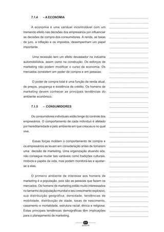 3 1
SENAI-PR
...............................................
...............................................
...............................................
...............................................
...............................................
...............................................
...............................................
...............................................
...............................................
...............................................
...............................................
...............................................
...............................................
...............................................
...............................................
...............................................
...............................................
...............................................
...............................................
...............................................
...............................................
...............................................
...............................................
...............................................
...............................................
...............................................
...............................................
...............................................
...............................................
...............................................
...............................................
...............................................
...............................................
...............................................
...............................................
...............................................
...............................................
...............................................
...............................................
...............................................
...............................................
7.1.4 – A ECONOMIA
A economia é uma variável incontrolável com um
tremendo efeito nas decisões dos empresários por influenciar
as decisões de compra dos consumidores. A renda, as taxas
de juro, a inflação e os impostos, desempenham um papel
importante.
Uma recessão tem um efeito devastador na indústria
automobilística, assim como na construção. Os esforços de
marketing não podem modificar o curso da economia. Os
mercados consistem em poder de compra e em pessoas.
O poder de compra total é uma função da renda atual,
de preços, poupança e existência de crédito. Os homens de
marketing devem conhecer as principais tendências do
ambiente econômico.
7.1.5 – CONSUMIDORES
Os consumidores individuais estão longe do controle dos
empresários. O comportamento de cada indivíduo é afetado
por hereditariedade e pelo ambiente em que cresceu e no qual
vive.
Essas forças moldam o comportamento de compra e
os empresários as levam em consideração antes de tomarem
uma decisão de marketing. Uma organização atuando sós,
não consegue mudar tais variáveis como tradições culturais,
motivos e papéis da vida, mas podem monitorá-las e ajustar-
se a elas.
O primeiro ambiente de interesse aos homens de
marketing é a população, pois são as pessoas que fazem os
mercados. Os homens de marketing estão muito interessados
no tamanho da população mundial e seu crescimento explosivo,
sua distribuição geográfica, densidade, tendências de
mobilidade, distribuição de idade, taxas de nascimento,
casamento e mortalidade, estrutura racial, étnica e religiosa.
Estas principais tendências demográficas têm implicações
para o planejamento de marketing.
 