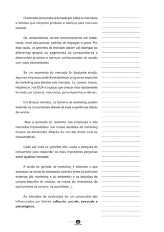 3 2
SENAI-PR
...............................................
...............................................
...............................................
...............................................
...............................................
...............................................
...............................................
...............................................
...............................................
...............................................
...............................................
...............................................
...............................................
...............................................
...............................................
...............................................
...............................................
...............................................
...............................................
...............................................
...............................................
...............................................
...............................................
...............................................
...............................................
...............................................
...............................................
...............................................
...............................................
...............................................
...............................................
...............................................
...............................................
...............................................
...............................................
...............................................
...............................................
...............................................
...............................................
...............................................
...............................................
O mercado consumidor é formado por todos os indivíduos
e famílias que compram produtos e serviços para consumo
pessoal.
Os consumidores variam tremendamente em idade,
renda, nível educacional, padrões de migração e gosto. Por
esta razão, os gerentes de mercado acham útil distinguir os
diferentes grupos ou segmentos de consumidores e
desenvolver produtos e serviços confeccionados de acordo
com suas necessidades.
Se um segmento do mercado for bastante amplo,
algumas empresas poderão estabelecer programas especiais
de marketing para atender este mercado. Ex.: jovens, idosos,
hispânicos (nos EUA é o grupo que cresce mais rapidamente
formado por cubanos, mexicanos, porto-riquenhos e latinos).
Em tempos remotos, os homens de marketing podiam
entender os consumidores através de suas experiências diárias
de vendas.
Mas o aumento do tamanho das empresas e dos
mercados impossibilitou que muitas decisões de marketing
fossem estabelecidas através do contato direto com os
consumidores.
Cada vez mais os gerentes têm usado a pesquisa do
consumidor para responder as mais importantes perguntas
sobre qualquer mercado.
A tarefa de gerente de marketing é entender o que
acontece na mente do comprador (cliente), entre os estímulos
externos (de marketing e do ambiente) e as decisões de
compra (escolha do produto, da marca, do revendedor, da
oportunidade de compra, da quantidade...).
As decisões de aquisições de um comprador são
influenciadas por fatores culturais, sociais, pessoais e
psicológicos.
 