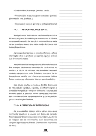 3 4
SENAI-PR
...............................................
...............................................
...............................................
...............................................
...............................................
...............................................
...............................................
...............................................
...............................................
...............................................
...............................................
...............................................
...............................................
...............................................
...............................................
...............................................
...............................................
...............................................
...............................................
...............................................
...............................................
...............................................
...............................................
...............................................
...............................................
...............................................
...............................................
...............................................
...............................................
...............................................
...............................................
...............................................
...............................................
...............................................
...............................................
...............................................
...............................................
...............................................
...............................................
...............................................
...............................................
• Custo instável de energia; (petróleo, carvão...)
• Níveis maiores de poluição; (lixos nucleares e químicos,
poluentes do solo, plásticos...)
• Mudanças do papel do governo na proteção ambiental.
7.1.7 – RESPONSABILIDADE SOCIAL
As expectativas da sociedade são influências sociais e
éticas no programa de marketing de uma empresa. A falha de
um empresário em não dar atenção à responsabilidade social
de seu produto ou serviço, leva a intervenção do governo e da
legislação pertinente.
A propaganda enganosa, os produtos inferiores e a fraca
informação sobre os produtos são apenas algumas práticas
que devem ser evitadas.
A responsabilidade social pode conduzir à melhoria social.
Por exemplo, determinado brinquedo foi um fracasso no
mercado, e depois de três anos nas prateleiras a empresa
resolveu não produzi-lo mais. Entretanto uma carta de um
terapeuta que trabalha com crianças portadoras de defeitos
físicos mostrou que o brinquedo tinha um valor terapêutico.
Esta atitude resultou na mudança de idéia da empresa
de não produzir o produto, e passou a notificar hospitais e
clínicas de crianças que o brinquedo continuaria a ser produzido
mediante pedido. E passou a vender o brinquedo pelo custo,
sem lucro. Desta forma, a empresa além de ajudar as pessoas,
ganhou uma imagem favorável.
7.1.8 – A ESTRUTURA DE DISTRIBUIÇÃO
As organizações podem utilizar várias rotas para
movimentar seus bens e serviços com destino ao mercado.
Podem deslocar diretamente para os consumidores, ou através
de varejistas para os consumidores, ou de atacadistas para
varejistas e para os consumidores. (intermediários no processo
de troca).
 