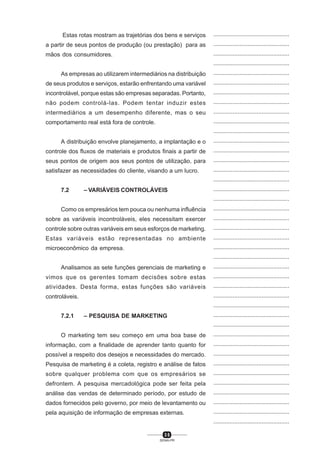 3 5
SENAI-PR
...............................................
...............................................
...............................................
...............................................
...............................................
...............................................
...............................................
...............................................
...............................................
...............................................
...............................................
...............................................
...............................................
...............................................
...............................................
...............................................
...............................................
...............................................
...............................................
...............................................
...............................................
...............................................
...............................................
...............................................
...............................................
...............................................
...............................................
...............................................
...............................................
...............................................
...............................................
...............................................
...............................................
...............................................
...............................................
...............................................
...............................................
...............................................
...............................................
...............................................
...............................................
Estas rotas mostram as trajetórias dos bens e serviços
a partir de seus pontos de produção (ou prestação) para as
mãos dos consumidores.
As empresas ao utilizarem intermediários na distribuição
de seus produtos e serviços, estarão enfrentando uma variável
incontrolável, porque estas são empresas separadas. Portanto,
não podem controlá-las. Podem tentar induzir estes
intermediários a um desempenho diferente, mas o seu
comportamento real está fora de controle.
A distribuição envolve planejamento, a implantação e o
controle dos fluxos de materiais e produtos finais a partir de
seus pontos de origem aos seus pontos de utilização, para
satisfazer as necessidades do cliente, visando a um lucro.
7.2 – VARIÁVEIS CONTROLÁVEIS
Como os empresários tem pouca ou nenhuma influência
sobre as variáveis incontroláveis, eles necessitam exercer
controle sobre outras variáveis em seus esforços de marketing.
Estas variáveis estão representadas no ambiente
microeconômico da empresa.
Analisamos as sete funções gerenciais de marketing e
vimos que os gerentes tomam decisões sobre estas
atividades. Desta forma, estas funções são variáveis
controláveis.
7.2.1 – PESQUISA DE MARKETING
O marketing tem seu começo em uma boa base de
informação, com a finalidade de aprender tanto quanto for
possível a respeito dos desejos e necessidades do mercado.
Pesquisa de marketing é a coleta, registro e análise de fatos
sobre qualquer problema com que os empresários se
defrontem. A pesquisa mercadológica pode ser feita pela
análise das vendas de determinado período, por estudo de
dados fornecidos pelo governo, por meio de levantamento ou
pela aquisição de informação de empresas externas.
 