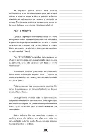 3 6
SENAI-PR
...............................................
...............................................
...............................................
...............................................
...............................................
...............................................
...............................................
...............................................
...............................................
...............................................
...............................................
...............................................
...............................................
...............................................
...............................................
...............................................
...............................................
...............................................
...............................................
...............................................
...............................................
...............................................
...............................................
...............................................
...............................................
...............................................
...............................................
...............................................
...............................................
...............................................
...............................................
...............................................
...............................................
...............................................
...............................................
...............................................
...............................................
...............................................
...............................................
...............................................
...............................................
As empresas podem efetuar seus próprios
levantamentos a fim de determinarem quem são os seus
clientes e o que os motiva a comprar, portanto, enfoca as
atividades do delineamento de mercado e motivação de
compra. É fundamental atualmente que a empresa possua um
banco de dados de seus clientes. (database marketing).
7.2.2 – O PRODUTO
O produto é a principal variável controlável por ser o ponto
focal para as demais atividades controláveis. Um produto não
é apenas um artigo tangível oferecido para troca; inclui também
características intangíveis que os compradores adquirem.
Muitas vezes estas características intangíveis se constituem
no apelo principal. (status).
Para KOTLER (1995), “Um produto é algo que pode ser
oferecido a um mercado, para sua apreciação, aquisição, uso
ou consumo, que pode satisfazer um desejo ou uma
necessidade”.
Normalmente, achamos que a maioria dos produtos são
físicos como: automóveis, sapatos, livros... Contudo, os
produtos também incluem os serviços como: corte de cabelo,
concertos, férias...
Podemos pensar nas pessoas como produtos. Um
cantor de sucesso pode ser comercializado através de seus
discos, shows, filmes...
Um lugar como o Caribe pode ser comercializado,
comprando um terreno ou passando férias. Uma organização
sem fins lucrativos pode ser comercializada por oferecermos
nossa ajuda financeira pelo trabalho relevante que
desempenha.
Assim, podemos dizer que os produtos consistem, no
sentido amplo da palavra, em algo que pode ser
comercializado, incluindo objetos físicos, serviços, pessoas,
lugares, organizações e idéias.
 