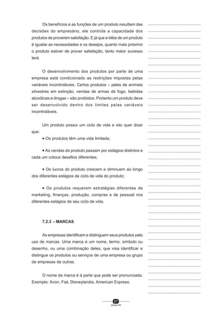 3 7
SENAI-PR
...............................................
...............................................
...............................................
...............................................
...............................................
...............................................
...............................................
...............................................
...............................................
...............................................
...............................................
...............................................
...............................................
...............................................
...............................................
...............................................
...............................................
...............................................
...............................................
...............................................
...............................................
...............................................
...............................................
...............................................
...............................................
...............................................
...............................................
...............................................
...............................................
...............................................
...............................................
...............................................
...............................................
...............................................
...............................................
...............................................
...............................................
...............................................
...............................................
...............................................
...............................................
Os benefícios e as funções de um produto resultam das
decisões do empresário, ele controla a capacidade dos
produtos de proverem satisfação. E já que a idéia de um produto
é igualar as necessidades e os desejos, quanto mais próximo
o produto estiver de prover satisfação, tanto maior sucesso
terá.
O desenvolvimento dos produtos por parte de uma
empresa está condicionado as restrições impostas pelas
variáveis incontroláveis. Certos produtos – peles de animais
silvestres em extinção, vendas de armas de fogo, bebidas
alcoólicas e drogas – são proibidos. Portanto um produto deve
ser desenvolvido dentro dos limites pelas variáveis
incontroláveis.
Um produto possui um ciclo de vida e isto quer dizer
que:
• Os produtos têm uma vida limitada;
• As vendas do produto passam por estágios distintos e
cada um coloca desafios diferentes;
• Os lucros do produto crescem e diminuem ao longo
dos diferentes estágios de ciclo de vida do produto;
• Os produtos requerem estratégias diferentes de
marketing, finanças, produção, compras e de pessoal nos
diferentes estágios de seu ciclo de vida.
7.2.3 – MARCAS
As empresas identificam e distinguem seus produtos pelo
uso de marcas. Uma marca é um nome, termo, símbolo ou
desenho, ou uma combinação deles, que visa identificar e
distingue os produtos ou serviços de uma empresa ou grupo
de empresas de outras.
O nome da marca é à parte que pode ser pronunciada.
Exemplo: Avon, Fiat, Disneylandia, American Express.
 