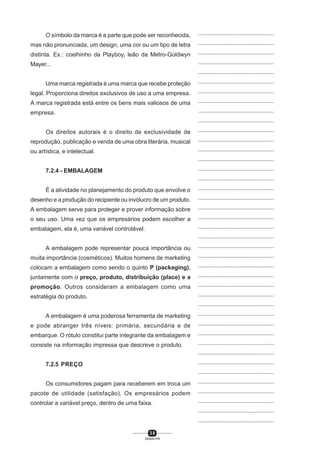 3 8
SENAI-PR
...............................................
...............................................
...............................................
...............................................
...............................................
...............................................
...............................................
...............................................
...............................................
...............................................
...............................................
...............................................
...............................................
...............................................
...............................................
...............................................
...............................................
...............................................
...............................................
...............................................
...............................................
...............................................
...............................................
...............................................
...............................................
...............................................
...............................................
...............................................
...............................................
...............................................
...............................................
...............................................
...............................................
...............................................
...............................................
...............................................
...............................................
...............................................
...............................................
...............................................
...............................................
O símbolo da marca é a parte que pode ser reconhecida,
mas não pronunciada, um design, uma cor ou um tipo de letra
distinta. Ex.: coelhinho da Playboy, leão da Metro-Goldwyn
Mayer...
Uma marca registrada é uma marca que recebe proteção
legal. Proporciona direitos exclusivos de uso a uma empresa.
A marca registrada está entre os bens mais valiosos de uma
empresa.
Os direitos autorais é o direito de exclusividade de
reprodução, publicação e venda de uma obra literária, musical
ou artística, e intelectual.
7.2.4 - EMBALAGEM
É a atividade no planejamento do produto que envolve o
desenho e a produção do recipiente ou invólucro de um produto.
A embalagem serve para proteger e prover informação sobre
o seu uso. Uma vez que os empresários podem escolher a
embalagem, ela é, uma variável controlável.
A embalagem pode representar pouca importância ou
muita importância (cosméticos). Muitos homens de marketing
colocam a embalagem como sendo o quinto P (packaging),
juntamente com o preço, produto, distribuição (place) e a
promoção. Outros consideram a embalagem como uma
estratégia do produto.
A embalagem é uma poderosa ferramenta de marketing
e pode abranger três níveis: primária, secundária e de
embarque. O rótulo constitui parte integrante da embalagem e
consiste na informação impressa que descreve o produto.
7.2.5 PREÇO
Os consumidores pagam para receberem em troca um
pacote de utilidade (satisfação). Os empresários podem
controlar a variável preço, dentro de uma faixa.
 