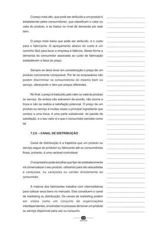 3 9
SENAI-PR
...............................................
...............................................
...............................................
...............................................
...............................................
...............................................
...............................................
...............................................
...............................................
...............................................
...............................................
...............................................
...............................................
...............................................
...............................................
...............................................
...............................................
...............................................
...............................................
...............................................
...............................................
...............................................
...............................................
...............................................
...............................................
...............................................
...............................................
...............................................
...............................................
...............................................
...............................................
...............................................
...............................................
...............................................
...............................................
...............................................
...............................................
...............................................
...............................................
...............................................
...............................................
O preço mais alto, que pode ser atribuído a um produto é
estabelecido pelos consumidores, que classificam o valor ou
valia do produto, e se traduz no nível de demanda por este
item.
O preço mais baixo que pode ser atribuído, é o custo
para o fabricante. O apreçamento abaixo do custo é um
caminho fácil para levar a empresa à falência. Desta forma a
demanda do consumidor associada ao custo de fabricação
estabelecem a faixa do preço.
Sempre se deve levar em consideração o preço de um
produto concorrente comparável. Por lei os empresários não
podem discriminar os consumidores do mesmo bem ou
serviço, oferecendo o item por preços diferentes.
No final, o preço é traduzido pelo valor ou valia do produto
ou serviço. Se ambos não estiverem de acordo, não ocorre a
troca e não se realiza a satisfação potencial. O preço de um
produto ou serviço é muitas vezes o principal ingrediente que
conduz a uma troca, é uma parte substancial do pacote de
satisfação, e o seu valor é o que o consumidor percebe como
tal.
7.2.6 – CANAL DE DISTRIBUIÇÃO
Canal de distribuição é a trajetória que um produto ou
serviço segue do produtor ou fabricante até os consumidores
finais, portanto, é uma variável controlável.
O empresário pode escolher que tipo de estabelecimento
irá comercializar o seu produto, utilizando para isto atacadistas
e varejistas, ou varejistas ou vender diretamente ao
consumidor.
A maioria dos fabricantes trabalha com intermediários
para colocar seus bens no mercado. Eles constituem o canal
de marketing ou distribuição. Os canais de marketing podem
ser vistos como um conjunto de organizações
interdependentes, envolvidas no processo de tornar um produto
ou serviço disponível para uso ou consumo.
 