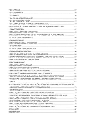 7.2.3 MARCAS ....................................................................................................................37
7.2.4 EMBALAGEM .............................................................................................................38
7.2.5 PREÇO ......................................................................................................................38
7.2.6 CANAL DE DISTRIBUIÇÃO ........................................................................................39
7.2.7 DISTRIBUIÇÃO FÍSICA ..............................................................................................40
7.2.8 COMPOSTO DE PROMOÇÃO/COMUNICAÇÃO .....................................................40
II INVESTIGAÇÃO, PLANEJAMENTO E COMUNICAÇÃO EM MARKETING ......................42
1.0 INVESTIGAÇÃO ............................................................................................................42
2.0 PLANEJAMENTO DE MARKETING ..............................................................................43
2.1 FASES COMPONENTES DE UM PROGRESSO DE PLANEJAMENTO .....................44
2.2 TIPOS DE PLANEJAMENTO ........................................................................................46
3.0 COMUNICAÇÃO ...........................................................................................................46
III MARKETING SOCIAL E TURÍSTICO ...............................................................................48
1.0 CONCEITOS.................................................................................................................48
2.0 TIPOS DE MUDANÇAS SOCIAIS .................................................................................51
3.0 MARKETING DE IMAGEM .............................................................................................56
4.0 LOCALIDADES QUE CAEM EM DIFICULDADES ........................................................56
5.0 CINCO ABORDAGENS PARA O DESENVOLVIMENTO DE UM LOCAL .....................59
5.1 DESENVOLVIMETO COMUNITÁRIO ............................................................................59
5.2 DESIGN URBANO.........................................................................................................60
5.3 PLANEJAMENTO URBANO ..........................................................................................60
5.4 DESENVOLVIMENTO ECONÔMICO ...........................................................................61
5.5 PLANEJAMENTO ESTRATÉGICO DE MARKETING....................................................61
6.0 ESTRATÉGIAS PARA MELHORAR UMALOCALIDADE ...............................................62
7.0 DESAFIOS-CHAVE QUE AS LOCALIDADES ESTÃO ENFRENTANDO .....................63
7.1 COMO AS LOCALIDADES DEVEM REAGIR A ESSES DESAFIOS ............................64
TEXTOS..............................................................................................................................67
IV PODER PSICOSSOCIAL – RELAÇÕES PÚBLICAS E SUAS RESPONSABILIDADES
– ADMINISTRAÇÃO DE CONTROVÉRSIAS PÚBLICAS...................................................73
1.0 INTRODUÇÃO ..............................................................................................................73
2.0 RELAÇÕES PÚBLICAS E SUAS RESPONSABILIDADES ..........................................73
2.1 NOSSAS RESPONSABILIDADES PARA COM AS RELAÇÕES PÚBLICAS ...............74
2.2 RELAÇÕES PÚBLICAS E RESPONSABILIDADES SOCIAIS......................................75
3.0ADMINISTRAÇÃO DE CONTROVÉRSIAPÚBLICA ......................................................78
3.1 CLASSIFICAÇÃO DOS PODERES ADMINISTRATIVOS .............................................78
3.2 RELAÇÕES PÚBLICAS E CONTROVÉRSIAS PÚBLICAS ..........................................80
CONCLUSÃO .....................................................................................................................82
BIBLIOGRAFIA ....................................................................................................................83
 