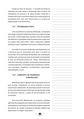 4 0
SENAI-PR
...............................................
...............................................
...............................................
...............................................
...............................................
...............................................
...............................................
...............................................
...............................................
...............................................
...............................................
...............................................
...............................................
...............................................
...............................................
...............................................
...............................................
...............................................
...............................................
...............................................
...............................................
...............................................
...............................................
...............................................
...............................................
...............................................
...............................................
...............................................
...............................................
...............................................
...............................................
...............................................
...............................................
...............................................
...............................................
...............................................
...............................................
...............................................
...............................................
...............................................
...............................................
Canais do setor de serviços – o conceito de canais de
marketing não está restrito à distribuição física de bens. Os
prestadores de serviços e de idéias também enfrentam o
problema de tornar o que fazem disponível e acessível para as
populações-alvo, pois eles desenvolvem um sistema de
disseminação e de atendimento.
7.2.7 – DISTRIBUIÇÃO FÍSICA
Uma vez definido os canais de distribuição, o empresário
pode dirigir a atenção à distribuição física dos produtos através
dos canais. A distribuição física acarreta a faixa de atividades
que deslocam a quantidade certa de produtos para o lugar certo
na ocasião certa (just-in-time). Assim, proporciona utilidade
de tempo e lugar e estabelece a cena para a utilidade de posse.
A escolha do canal de distribuição está relacionada com
a estrutura que se necessitará para levar o produto ao
consumidor como: quantidade de depósitos, tipo e localização,
variando com o produto que será movimentado e armazenado.
O meio de transporte poderá ser: aéreo, marítimo/fluvial,
rodoviário, ferroviário, por dutos. Ao escolher o transporte para
o produto específico, o empresário deve considerar os critérios,
com velocidade, freqüência, confiabilidade, capacitação,
disponibilidade e custo.
7.2.8 – COMPOSTO DE PROMOÇÃO/
COMUNICAÇÃO
Marketing moderno significa mais do que desenvolver um
bom produto, estabelecer um preço atraente e torná-lo
acessível aos clientes-alvo. As empresas precisam comunicar-
se com seus clientes atuais e potenciais. Inevitavelmente, todas
as empresas exercem o papel de comunicadoras ou de
promotoras.
Para comunicar efetivamente, as empresas contratam
agências de propaganda que desenvolvem anúncios eficazes;
especialistas em promoção de vendas que projetam programas
de incentivo de vendas; empresas de relações públicas que
desenvolvam a imagem corporativa.
 