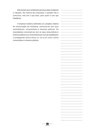 4 1
SENAI-PR
...............................................
...............................................
...............................................
...............................................
...............................................
...............................................
...............................................
...............................................
...............................................
...............................................
...............................................
...............................................
...............................................
...............................................
...............................................
...............................................
...............................................
...............................................
...............................................
...............................................
...............................................
...............................................
...............................................
...............................................
...............................................
...............................................
...............................................
...............................................
...............................................
...............................................
...............................................
...............................................
...............................................
...............................................
...............................................
...............................................
...............................................
...............................................
...............................................
...............................................
...............................................
Elas treinam seus vendedores para que sejam amigáveis
e capazes. Na maioria das empresas a questão não é
comunicar, mas sim o que dizer, para quem e com que
freqüência.
A empresa moderna administra um complexo sistema
de comunicação de marketing, comunica-se com seus
revendedores, consumidores e diversos públicos. Os
revendedores comunicam-se com os seus consumidores e
diversos públicos e os consumidores por sua vez estabelecem
a propaganda boca-a-boca ou um-a-um como outros
consumidores e diversos públicos.
 