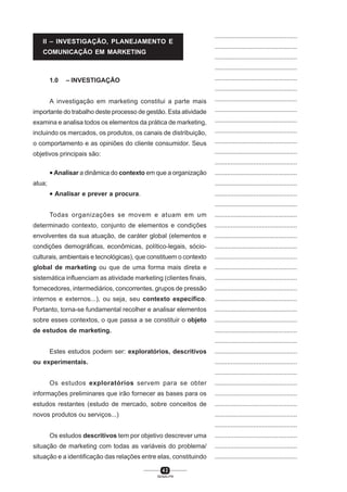 4 2
SENAI-PR
...............................................
...............................................
...............................................
...............................................
...............................................
...............................................
...............................................
...............................................
...............................................
...............................................
...............................................
...............................................
...............................................
...............................................
...............................................
...............................................
...............................................
...............................................
...............................................
...............................................
...............................................
...............................................
...............................................
...............................................
...............................................
...............................................
...............................................
...............................................
...............................................
...............................................
...............................................
...............................................
...............................................
...............................................
...............................................
...............................................
...............................................
...............................................
...............................................
...............................................
...............................................
1.0 – INVESTIGAÇÃO
A investigação em marketing constitui a parte mais
importante do trabalho deste processo de gestão. Esta atividade
examina e analisa todos os elementos da prática de marketing,
incluindo os mercados, os produtos, os canais de distribuição,
o comportamento e as opiniões do cliente consumidor. Seus
objetivos principais são:
• Analisar a dinâmica do contexto em que a organização
atua;
• Analisar e prever a procura.
Todas organizações se movem e atuam em um
determinado contexto, conjunto de elementos e condições
envolventes da sua atuação, de caráter global (elementos e
condições demográficas, econômicas, político-legais, sócio-
culturais, ambientais e tecnológicas), que constituem o contexto
global de marketing ou que de uma forma mais direta e
sistemática influenciam as atividade marketing (clientes finais,
fornecedores, intermediários, concorrentes, grupos de pressão
internos e externos...), ou seja, seu contexto específico.
Portanto, torna-se fundamental recolher e analisar elementos
sobre esses contextos, o que passa a se constituir o objeto
de estudos de marketing.
Estes estudos podem ser: exploratórios, descritivos
ou experimentais.
Os estudos exploratórios servem para se obter
informações preliminares que irão fornecer as bases para os
estudos restantes (estudo de mercado, sobre conceitos de
novos produtos ou serviços...)
Os estudos descritivos tem por objetivo descrever uma
situação de marketing com todas as variáveis do problema/
situação e a identificação das relações entre elas, constituindo
II – INVESTIGAÇÃO, PLANEJAMENTO E
COMUNICAÇÃO EM MARKETING
 