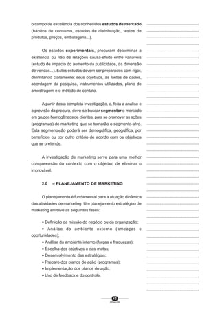 4 3
SENAI-PR
...............................................
...............................................
...............................................
...............................................
...............................................
...............................................
...............................................
...............................................
...............................................
...............................................
...............................................
...............................................
...............................................
...............................................
...............................................
...............................................
...............................................
...............................................
...............................................
...............................................
...............................................
...............................................
...............................................
...............................................
...............................................
...............................................
...............................................
...............................................
...............................................
...............................................
...............................................
...............................................
...............................................
...............................................
...............................................
...............................................
...............................................
...............................................
...............................................
...............................................
...............................................
o campo de excelência dos conhecidos estudos de mercado
(hábitos de consumo, estudos de distribuição, testes de
produtos, preços, embalagens...).
Os estudos experimentais, procuram determinar a
existência ou não de relações causa-efeito entre variáveis
(estudo de impacto do aumento da publicidade, da dimensão
de vendas...). Estes estudos devem ser preparados com rigor,
delimitando claramente: seus objetivos, as fontes de dados,
abordagem da pesquisa, instrumentos utilizados, plano de
amostragem e o método de contato.
A partir desta completa investigação, e, feita a análise e
a previsão da procura, deve-se buscar segmentar o mercado
em grupos homogêneos de clientes, para se promover as ações
(programas) de marketing que se tornarão o segmento-alvo.
Esta segmentação poderá ser demográfica, geográfica, por
benefícios ou por outro critério de acordo com os objetivos
que se pretende.
A investigação de marketing serve para uma melhor
compreensão do contexto com o objetivo de eliminar o
improvável.
2.0 – PLANEJAMENTO DE MARKETING
O planejamento é fundamental para a atuação dinâmica
das atividades de marketing. Um planejamento estratégico de
marketing envolve as seguintes fases:
• Definição da missão do negócio ou da organização;
• Análise do ambiente externo (ameaças e
oportunidades);
• Análise do ambiente interno (forças e fraquezas);
• Escolha dos objetivos e das metas;
• Desenvolvimento das estratégias;
• Preparo dos planos de ação (programas);
• Implementação dos planos de ação;
• Uso de feedback e do controle.
 