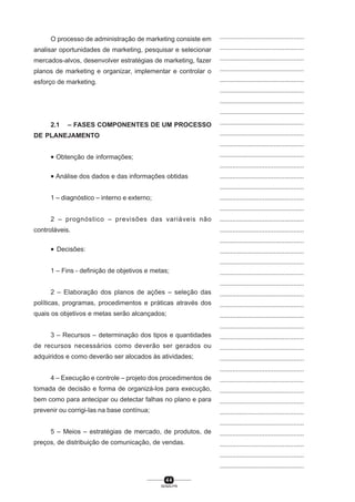 4 4
SENAI-PR
...............................................
...............................................
...............................................
...............................................
...............................................
...............................................
...............................................
...............................................
...............................................
...............................................
...............................................
...............................................
...............................................
...............................................
...............................................
...............................................
...............................................
...............................................
...............................................
...............................................
...............................................
...............................................
...............................................
...............................................
...............................................
...............................................
...............................................
...............................................
...............................................
...............................................
...............................................
...............................................
...............................................
...............................................
...............................................
...............................................
...............................................
...............................................
...............................................
...............................................
...............................................
O processo de administração de marketing consiste em
analisar oportunidades de marketing, pesquisar e selecionar
mercados-alvos, desenvolver estratégias de marketing, fazer
planos de marketing e organizar, implementar e controlar o
esforço de marketing.
2.1 – FASES COMPONENTES DE UM PROCESSO
DE PLANEJAMENTO
• Obtenção de informações;
• Análise dos dados e das informações obtidas
1 – diagnóstico – interno e externo;
2 – prognóstico – previsões das variáveis não
controláveis.
• Decisões:
1 – Fins - definição de objetivos e metas;
2 – Elaboração dos planos de ações – seleção das
políticas, programas, procedimentos e práticas através dos
quais os objetivos e metas serão alcançados;
3 – Recursos – determinação dos tipos e quantidades
de recursos necessários como deverão ser gerados ou
adquiridos e como deverão ser alocados às atividades;
4 – Execução e controle – projeto dos procedimentos de
tomada de decisão e forma de organizá-los para execução,
bem como para antecipar ou detectar falhas no plano e para
prevenir ou corrigi-las na base contínua;
5 – Meios – estratégias de mercado, de produtos, de
preços, de distribuição de comunicação, de vendas.
 
