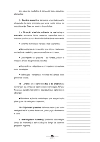 4 5
SENAI-PR
...............................................
...............................................
...............................................
...............................................
...............................................
...............................................
...............................................
...............................................
...............................................
...............................................
...............................................
...............................................
...............................................
...............................................
...............................................
...............................................
...............................................
...............................................
...............................................
...............................................
...............................................
...............................................
...............................................
...............................................
...............................................
...............................................
...............................................
...............................................
...............................................
...............................................
...............................................
...............................................
...............................................
...............................................
...............................................
...............................................
...............................................
...............................................
...............................................
...............................................
...............................................
Um plano de marketing é composto pelos seguintes
elementos:
I – Sumário executivo: apresenta uma visão geral e
abreviada do plano proposto para uma rápida leitura da
administração. Deve ser seguido de um índice.
II – Situação atual do ambiente de marketing –
mercado: apresenta dados passados relevantes sobre o
mercado, produto, concorrência, distribuição e macroambiente.
• Tamanho do mercado no total e nos segmentos;
• Necessidades do consumidor e os fatores relativos ao
ambiente de marketing que possam afetar as compras;
• Desempenho do produto – as vendas, preços e
margens brutas dos principais produtos;
• Concorrência – identificar os principais concorrentes e
suas estratégias;
• Distribuição – tendências recentes das vendas e dos
principais canais;
III – Análise de oportunidades e de problemas:
sumarizar as principais oportunidades/ameaças, forças/
fraquezas e problemas relativos ao produto que o plano deve
abranger.
• Relacionar ações de marketing na qual a organização
pode gozar de vantagem competitiva;
IV – Objetivos e questões: definir as metas que o plano
deseja alcançar: volume de vendas, participação de mercado
e lucro.
V – Estratégias de marketing: apresentar a abordagem
ampla de marketing a ser usada para atingir os objetivos
propostos no plano.
 