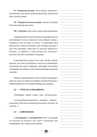 4 6
SENAI-PR
...............................................
...............................................
...............................................
...............................................
...............................................
...............................................
...............................................
...............................................
...............................................
...............................................
...............................................
...............................................
...............................................
...............................................
...............................................
...............................................
...............................................
...............................................
...............................................
...............................................
...............................................
...............................................
...............................................
...............................................
...............................................
...............................................
...............................................
...............................................
...............................................
...............................................
...............................................
...............................................
...............................................
...............................................
...............................................
...............................................
...............................................
...............................................
...............................................
...............................................
...............................................
VI – Programas de ação: são as táticas, responder: o
que será feito, quem será o responsável por fazer, quando será
feito e quanto custará.
VII – Projeção de lucros e perdas: resumir o resultado
financeiro esperado pelo plano.
VIII – Controles: dizer como o plano será monitorizado.
O planejamento procura formalizar as aspirações de uma
administração e busca realizá-las. Esta ambição muitas é
frustada por não se seguir um plano. A organização deve
desenvolver o esforço necessário para conseguir alcançar o
que ficou planejado, observado os recursos disponíveis.
Portanto, os objetivos e metas devem ser concretos e
possíveis de serem executados e atingidos.
O planejamento produz uma maior eficácia global,
trazendo uma série de benefícios: raciocínio fundamentado,
minimização de custos e despesas, otimização de recursos,
coordenação de esforços, maior responsabilidade do pessoal
envolvido...
Planejar cuidadosamente no seu mercado de atuação é
cada vez mais um método de trabalho imprescindível para a
implementação de uma correta estratégia de marketing.
2.2 – TIPOS DE PLANEJAMENTO
• Estratégico – global – amplo – todo – de longo prazo.
• Funcional/tático/operacional – específico – rotineiro –
curto prazo. Pode ser de marketing (de produto, de marca, de
mercado...)
3.0 – COMUNICAÇÃO
A investigação e o planejamento levam à colocação
no mercado de produtos que visam a satisfação das
necessidades dos clientes-consumidores.
 