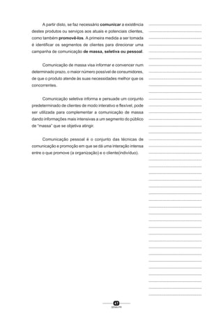 4 7
SENAI-PR
...............................................
...............................................
...............................................
...............................................
...............................................
...............................................
...............................................
...............................................
...............................................
...............................................
...............................................
...............................................
...............................................
...............................................
...............................................
...............................................
...............................................
...............................................
...............................................
...............................................
...............................................
...............................................
...............................................
...............................................
...............................................
...............................................
...............................................
...............................................
...............................................
...............................................
...............................................
...............................................
...............................................
...............................................
...............................................
...............................................
...............................................
...............................................
...............................................
...............................................
...............................................
A partir disto, se faz necessário comunicar a existência
destes produtos ou serviços aos atuais e potenciais clientes,
como também promovê-los. A primeira medida a ser tomada
é identificar os segmentos de clientes para direcionar uma
campanha de comunicação de massa, seletiva ou pessoal.
Comunicação de massa visa informar e convencer num
determinado prazo, o maior número possível de consumidores,
de que o produto atende às suas necessidades melhor que os
concorrentes.
Comunicação seletiva informa e persuade um conjunto
predeterminado de clientes de modo interativo e flexível, pode
ser utilizada para complementar a comunicação de massa
dando informações mais intensivas a um segmento do público
de “massa” que se objetiva atingir.
Comunicação pessoal é o conjunto das técnicas de
comunicação e promoção em que se dá uma interação intensa
entre o que promove (a organização) e o cliente(indivíduo).
 