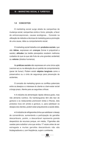 4 8
SENAI-PR
1.0 CONCEITOS
O marketing social surge aliada às campanhas de
mudança social, campanhas contra o fumo, poluição, a favor
de anticoncepcionais, causas ecológicas... Consiste na
utilização de métodos e técnicas do marketing para a promoção
de uma causa, idéia ou comportamento social.
O marketing social trabalha com produtos sociais, que
são idéias, expressas em crenças (fumar é prejudicial a
saúde), atitudes (os bebês planejados recebem melhores
cuidados do que os que são fruto de uma gravidez acidental)
ou valores (direitos humanos).
As práticas sociais são expressas em uma única ação
(vacinar-se) ou na alteração de um padrão de comportamento
(parar de fumar). Podem existir objetos tangíveis como o
preservativo ou o cinto de segurança para prevenção de
acidentes.
O conceito de marketing ignora os conflitos potenciais
entre os desejos e o interesse do cliente e o bem-estar social
a longo prazo. Atente para as seguintes críticas:
• A indústria de alimentação rápida oferece gosto, mas
não alimento nutritivo. Os hambúrgueres têm alto teor de
gordura e os restaurantes promovem tortas e frituras, dois
produtos ricos em amido e gordura, e, para satisfazer os
desejos dos clientes, podem estar prejudicando a saúde deles.
• A indústria de refrigerantes tinha que satisfazer o desejo
de conveniência, aumentando a participação de garrafas
descartáveis, porém, a descartável representa grande
desperdício de recursos porque, em média, 17garrafas são
usadas para substituir uma que andou 17 vezes antes de ser
estragada e muitas garrafas descartáveis não são
biodegradáveis e, com freqüência, sujam o ambiente.
III – MARKETING SOCIAL E TURÍSTICO
 