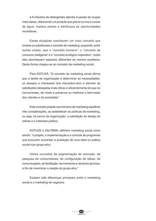 4 9
SENAI-PR
• A indústria de detergentes atendia à paixão de roupas
mais claras, oferecendo um produto que poluía os rios e cursos
de água, matava peixes e danificava as oportunidades
recreativas.
Essas situações suscitavam um novo conceito que
revisse ou substituísse o conceito de marketing, propondo, entre
outras coisas, que o “conceito humano”, o “conceito de
consumo inteligente” e o “conceito ecológico imperativo”, todos
eles abordassem aspectos diferentes do mesmo problema.
Desta forma chegou-se ao conceito de marketing social.
Para KOTLER, “O conceito de marketing social afirma
que a tarefa da organização é determinar as necessidades,
os desejos e interesses dos mercados-alvo e atender às
satisfações desejadas mais eficaz e eficientemente do que os
concorrentes, de modo a preservar ou melhorar o bem-estar
dos clientes e da sociedade.”
Este conceito propõe aos homens de marketing equilibrar
três considerações, ao estabelecer as políticas de marketing,
ou seja, os lucros da organização, a satisfação do desejo do
cliente e o interesse público.
KOTLER e ZALTMAN, definem marketing social como
sendo: “o projeto, a implementação e o controle de programas
que procurem aumentar a aceitação de uma idéia ou prática
social num grupo-alvo.
Utiliza conceitos de segmentação de mercado, de
pesquisa de consumidores, de configuração de idéias, de
comunicações, de facilitação, de incentivos e da teoria da troca,
a fim de maximizar a reação do grupo-alvo.”
Existem três diferenças principais entre o marketing
social e o marketing de negócios.
 