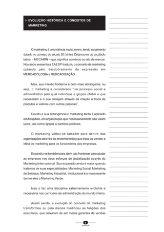 5
SENAI-PR
...............................................
...............................................
...............................................
...............................................
...............................................
...............................................
...............................................
...............................................
...............................................
...............................................
...............................................
...............................................
...............................................
...............................................
...............................................
...............................................
...............................................
...............................................
...............................................
...............................................
...............................................
...............................................
...............................................
...............................................
...............................................
...............................................
...............................................
...............................................
...............................................
...............................................
...............................................
...............................................
...............................................
...............................................
...............................................
...............................................
...............................................
...............................................
...............................................
...............................................
...............................................
O marketing é uma ciência muito jovem, tendo surgimento
datado no começo do século 20 (vinte). Originou-se do vocábulo
latino - MECARIN – que significa comércio ou ato de mercar.
Nos anos sessenta a EAESP traduziu o conceito de marketing
optando pelo desdobramento da expressão em
MERCADOLOGIA e MERCADIZAÇÃO.
Mas, sua missão hodierna é bem mais abrangente, ou
seja, o marketing é considerado “um processo social e
administrativo pelo qual indivíduos e grupos obtêm o que
necessitam e o que desejam através da criação e troca de
produtos e valores com outras pessoas”.
Devido a sua abrangência o marketing tanto é aplicado
em hospitais, em organização que necessariamente não visam
lucro, tais como igrejas e partidos políticos.
O marketing voltou-se também para dentro das
organizações através do endomarketing que trata de vender a
idéia do marketing para os funcionários das empresas.
Expandiu-se também para além das fronteiras para ajudar
as empresas nos seus esforços de globalização através do
Marketing Internacional. Sua expansão ainda é maior quando
tratamos de suas especialidades: Marketing Social, Marketing
de Serviços, Marketing Industrial, Institucional e o mais recente
dentre eles o Marketing Verde.
Isso o faz uma disciplina extremamente evoluída e
necessária nos currículos de administração do mundo inteiro.
Assim sendo, a evolução do conceito de marketing
transformou ou pelo menos modificou as funções dos
executivos, que deixaram de ser meros gerentes de vendas
I- EVOLUÇÃO HISTÓRICA E CONCEITOS DE
MARKETING
 