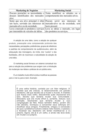 5 0
SENAI-PR
Marketing de Negócios Marketing Social
Procura preencher as necessidades e
desejos identificados dos mercados-
alvo.
Tenta modificar as atitudes ou o
comportamento dos mercados-alvos.
Sente que seu alvo principal é obter
um lucro, servindo aos interesses do
mercado-alvo ou da sociedade.
Procura servir aos interesses do
mercado-alvo ou da sociedade, sem
lucro pessoal.
Leva a mercado os produtos e serviços
por intermédio de veículos de idéias.
Leva as idéias a mercado, em lugar
dos produtos ou serviços.
A adoção de uma idéia, como a adoção de qualquer
produto, pressupõe uma compreensão profunda das
necessidades, percepções, preferências, grupos de referência
e padrões de comportamento da audiência-alvo, além da
adequação das mensagens, da mídia, dos “custos” e das
facilidades, afim de maximizar a naturalidade da adoção de
uma idéia.
O marketing social fornece um sistema conceitual rico
para a solução dos problemas que surgem com a introdução
de mudanças nas idéias e práticas de um público-alvo.
É um trabalho muito difícil e árduo modificar as pessoas
para o mal ou para o bem. Exemplo:
É uma velha história, contada por um líder religioso. À
medida que ele crescia, ia desenvolvendo um grande
idealismo, até que decidiu-se a mudar o mundo. À medida
que ficava mais velho, descobrindo quão impossível era
isso, decidiu que tentaria mudar sua comunidade.
Descobriu que era muito difícil e, portanto, reduziu sua
ambição, resolvendo que tentaria mudar a sua
congregação de fiéis. Nisso também falhou, porém ele
não desistiu. Começou a concentrar seus esforços em
modificar seus amigos. Finalmente, chegou à conclusão
de que o problema humano estava nele mesmo, e passou
a focalizar seu idealismo em tentar modificar-se a si
próprio. Agora, ele já é um velho, e ainda não teve êxito
em mudar a si próprio.
 