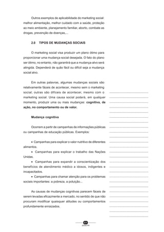5 1
SENAI-PR
...............................................
...............................................
...............................................
...............................................
...............................................
...............................................
...............................................
...............................................
...............................................
...............................................
...............................................
...............................................
...............................................
...............................................
...............................................
...............................................
...............................................
...............................................
...............................................
...............................................
...............................................
...............................................
...............................................
...............................................
...............................................
...............................................
...............................................
...............................................
...............................................
...............................................
...............................................
...............................................
...............................................
...............................................
...............................................
...............................................
...............................................
...............................................
...............................................
...............................................
...............................................
Outros exemplos de aplicabilidade do marketing social:
melhor alimentação, melhor cuidado com a saúde, proteção
ao meio ambiente, planejamento familiar, aborto, combate as
drogas, prevenção de doenças,...
2.0 TIPOS DE MUDANÇAS SOCIAIS
O marketing social visa produzir um plano ótimo para
proporcionar uma mudança social desejada. O fato do plano
ser ótimo, no entanto, não garantirá que a mudança-alvo será
atingida. Dependerá de quão fácil ou difícil seja a mudança
social alvo.
Em outras palavras, algumas mudanças sociais são
relativamente fáceis de acontecer, mesmo sem o marketing
social; outras são difíceis de acontecer, mesmo com o
marketing social. Uma causa social poderá, em qualquer
momento, produzir uma ou mais mudanças: cognitiva, de
ação, no comportamento ou de valor.
Mudança cognitiva
Ocorrem a partir de campanhas de informações públicas
ou campanhas de educação públicas. Exemplos:
• Campanhas para explicar o valor nutritivo de diferentes
alimentos.
• Campanhas para explicar o trabalho das Nações
Unidas.
• Campanhas para expandir a conscientização dos
benefícios de atendimento médico a idosos, indigentes e
incapacitados.
• Campanhas para chamar atenção para os problemas
sociais importantes: a pobreza, a poluição...
As causas de mudanças cognitivas parecem fáceis de
serem levadas eficazmente a mercado, no sentido de que não
procuram modificar quaisquer atitudes ou comportamentos
profundamente enraizados.
 
