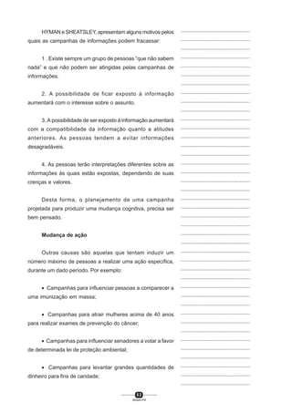 5 2
SENAI-PR
...............................................
...............................................
...............................................
...............................................
...............................................
...............................................
...............................................
...............................................
...............................................
...............................................
...............................................
...............................................
...............................................
...............................................
...............................................
...............................................
...............................................
...............................................
...............................................
...............................................
...............................................
...............................................
...............................................
...............................................
...............................................
...............................................
...............................................
...............................................
...............................................
...............................................
...............................................
...............................................
...............................................
...............................................
...............................................
...............................................
...............................................
...............................................
...............................................
...............................................
...............................................
HYMAN e SHEATSLEY, apresentam alguns motivos pelos
quais as campanhas de informações podem fracassar:
1 . Existe sempre um grupo de pessoas “que não sabem
nada” e que não podem ser atingidas pelas campanhas de
informações.
2. A possibilidade de ficar exposto à informação
aumentará com o interesse sobre o assunto.
3. A possibilidade de ser exposto à informação aumentará
com a compatibilidade da informação quanto a atitudes
anteriores. As pessoas tendem a evitar informações
desagradáveis.
4. As pessoas terão interpretações diferentes sobre as
informações às quais estão expostas, dependendo de suas
crenças e valores.
Desta forma, o planejamento de uma campanha
projetada para produzir uma mudança cognitiva, precisa ser
bem pensado.
Mudança de ação
Outras causas são aquelas que tentam induzir um
número máximo de pessoas a realizar uma ação específica,
durante um dado período. Por exemplo:
• Campanhas para influenciar pessoas a comparecer a
uma imunização em massa;
• Campanhas para atrair mulheres acima de 40 anos
para realizar exames de prevenção do câncer;
• Campanhas para influenciar senadores a votar a favor
de determinada lei de proteção ambiental;
• Campanhas para levantar grandes quantidades de
dinheiro para fins de caridade;
 