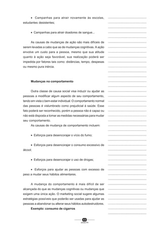 5 3
SENAI-PR
...............................................
...............................................
...............................................
...............................................
...............................................
...............................................
...............................................
...............................................
...............................................
...............................................
...............................................
...............................................
...............................................
...............................................
...............................................
...............................................
...............................................
...............................................
...............................................
...............................................
...............................................
...............................................
...............................................
...............................................
...............................................
...............................................
...............................................
...............................................
...............................................
...............................................
...............................................
...............................................
...............................................
...............................................
...............................................
...............................................
...............................................
...............................................
...............................................
...............................................
...............................................
• Campanhas para atrair novamente às escolas,
estudantes desistentes;
• Campanhas para atrair doadores de sangue...
As causas de mudanças de ação são mais difíceis de
serem levadas a cabo que as de mudanças cognitivas. A ação
envolve um custo para a pessoa, mesmo que sua atitude
quanto à ação seja favorável, sua realização poderá ser
impedida por fatores tais como: distâncias, tempo, despesas
ou mesmo pura inércia.
Mudanças no comportamento
Outra classe de causa social visa induzir ou ajudar as
pessoas a modificar algum aspecto de seu comportamento,
tendo em vista o bem-estar individual. O comportamento normal
das pessoas é vislumbrado como prejudicial à saúde. Esse
fato poderá ser reconhecido, porém a pessoa não é capaz ou
não está disposta a tomar as medidas necessárias para mudar
seu comportamento.
As causas de mudança de comportamento incluem:
• Esforços para desencorajar o vício do fumo;
• Esforços para desencorajar o consumo excessivo de
álcool;
• Esforços para desencorajar o uso de drogas;
• Esforços para ajudar as pessoas com excesso de
peso a mudar seus hábitos alimentares.
A mudança do comportamento é mais difícil de ser
alcançada do que as mudanças cognitivas ou mudanças que
exigem uma única ação. O marketing social sugere algumas
estratégias possíveis que poderão ser usadas para ajudar as
pessoas a abandonar ou alterar seus hábitos autodestruidores.
Exemplo: consumo de cigarros
 