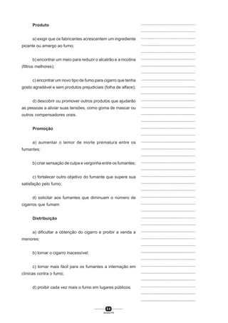 5 4
SENAI-PR
...............................................
...............................................
...............................................
...............................................
...............................................
...............................................
...............................................
...............................................
...............................................
...............................................
...............................................
...............................................
...............................................
...............................................
...............................................
...............................................
...............................................
...............................................
...............................................
...............................................
...............................................
...............................................
...............................................
...............................................
...............................................
...............................................
...............................................
...............................................
...............................................
...............................................
...............................................
...............................................
...............................................
...............................................
...............................................
...............................................
...............................................
...............................................
...............................................
...............................................
...............................................
Produto
a) exigir que os fabricantes acrescentem um ingrediente
picante ou amargo ao fumo;
b) encontrar um meio para reduzir o alcatrão e a nicotina
(filtros melhores);
c) encontrar um novo tipo de fumo para cigarro que tenha
gosto agradável e sem produtos prejudiciais (folha de alface);
d) descobrir ou promover outros produtos que ajudarão
as pessoas a aliviar suas tensões, como goma de mascar ou
outros compensadores orais.
Promoção
a) aumentar o temor de morte prematura entre os
fumantes;
b) criar sensação de culpa e vergonha entre os fumantes;
c) fortalecer outro objetivo do fumante que supere sua
satisfação pelo fumo;
d) solicitar aos fumantes que diminuam o número de
cigarros que fumam
Distribuição
a) dificultar a obtenção do cigarro e proibir a venda a
menores;
b) tornar o cigarro inacessível;
c) tornar mais fácil para os fumantes a internação em
clínicas contra o fumo;
d) proibir cada vez mais o fumo em lugares públicos.
 