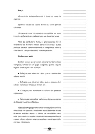 5 5
SENAI-PR
...............................................
...............................................
...............................................
...............................................
...............................................
...............................................
...............................................
...............................................
...............................................
...............................................
...............................................
...............................................
...............................................
...............................................
...............................................
...............................................
...............................................
...............................................
...............................................
...............................................
...............................................
...............................................
...............................................
...............................................
...............................................
...............................................
...............................................
...............................................
...............................................
...............................................
...............................................
...............................................
...............................................
...............................................
...............................................
...............................................
...............................................
...............................................
...............................................
...............................................
...............................................
Preço
a) aumentar substancialmente o preço do maço de
cigarros;
b) elevar o custo do seguro de vida ou saúde para os
fumantes;
c) oferecer uma recompensa monetária ou outro
incentivo ao fumante em cada período que deixar de fumar.
Além de combater o fumo, os planejadores devem
determinar os melhores meios para desencorajar outras
pessoas a fumar. Semelhantemente às campanhas contra o
fumo são as campanhas contra os entorpecentes.
Mudança de valor
Existem causas que procuram alterar profundamente as
crenças ou valores que um grupo-alvo possui quanto a alguns
objetos ou situações. Por exemplo:
• Esforços para alterar as idéias que as pessoas tem
sobre o aborto;
• Esforços para alterar as idéias que as pessoas tem
sobre o número de filhos que deviam ter;
• Esforços para modificar os valores de pessoas
intolerantes;
• Esforços para socializar os homens do campo dentro
da ética do trabalho em fábricas.
Todos os esforços para mudar os valores profundamente
enraizados nas pessoas, estão entre as causas mais difíceis
de serem levadas a efeito. O sentido de identidade e bem-
estar de um indivíduo está enraizado em seus valores básicos
e estes valores orientam suas percepções e escolhas sociais,
morais e intelectuais.
 