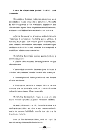 5 8
SENAI-PR
Como as localidades podem resolver seus
problemas
O mercado se desloca e muda mais rapidamente que a
capacidade de reação e resposta da comunidade. O desafio
do marketing público é o de fortalecer a capacidade das
comunidades e regiões em se adaptarem ao mercado mutante,
aproveitando as oportunidades e mantendo sua vitalidade.
A forma de superar os problemas está diretamente
relacionada à estratégia de marketing que se utilizará. O
marketing de um local é bem-sucedido quando os contribuintes,
como cidadãos, trabalhadores e empresas, obtêm satisfação
da comunidade e quando seus visitantes, novos negócios e
investidores atingem suas expectativas.
O marketing de um local abrange quatro atividades a
serem executadas:
• Elaborar a mistura correta das atrações e dos serviços
da comunidade;
• Estabelecer incentivos atraentes para os atuais e
possíveis compradores e usuários de seus bens e serviços;
• Fornecer produtos e serviços locais de uma maneira
eficiente e acessível;
• Promover os valores e a imagem do local de uma
maneira que os possíveis usuários conscientizem-se
realmente das vantagens diferenciadas dele.
O marketing de localidades requer o apoio ativo dos
órgãos públicos e privados, grupos de interesse e cidadãos.
O potencial de um local não depende tanto de sua
localização geográfica, seu clima e seus recursos naturais,
quanto da vontade, habilidade, energia, dos valores e da
organização humana.
Para um local ser bem-sucedido, deve ser capaz de
executar as seguintes tarefas fundamentais:
 