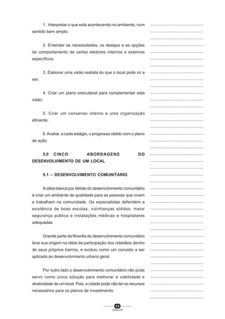 5 9
SENAI-PR
...............................................
...............................................
...............................................
...............................................
...............................................
...............................................
...............................................
...............................................
...............................................
...............................................
...............................................
...............................................
...............................................
...............................................
...............................................
...............................................
...............................................
...............................................
...............................................
...............................................
...............................................
...............................................
...............................................
...............................................
...............................................
...............................................
...............................................
...............................................
...............................................
...............................................
...............................................
...............................................
...............................................
...............................................
...............................................
...............................................
...............................................
...............................................
...............................................
...............................................
...............................................
1. Interpretar o que está acontecendo no ambiente, num
sentido bem amplo;
2. Entender as necessidades, os desejos e as opções
de comportamento de certos eleitores internos e externos
específicos;
3. Elaborar uma visão realista do que o local pode vir a
ser;
4. Criar um plano executável para complementar esta
visão;
5. Criar um consenso interno e uma organização
eficiente;
6.Avaliar, a cada estágio, o progresso obtido com o plano
de ação
5.0 CINCO ABORDAGENS DO
DESENVOLVIMENTO DE UM LOCAL
5.1 – DESENVOLVIMENTO COMUNITÁRIO
A idéia básica por detrás do desenvolvimento comunitário
é criar um ambiente de qualidade para as pessoas que vivem
e trabalham na comunidade. Os especialistas defendem a
existência de boas escolas, vizinhanças sólidos, maior
segurança pública e instalações médicas e hospitalares
adequadas.
Grande parte da filosofia do desenvolvimento comunitário
teve sua origem na idéia da participação dos cidadãos dentro
de seus próprios bairros, e evoluiu como um conceito a ser
aplicado ao desenvolvimento urbano geral.
Por outro lado o desenvolvimento comunitário não pode
servir como única solução para melhorar a viabilidade e
atratividade de um local. Pois, a cidade pode não ter os recursos
necessários para os planos de investimento.
 